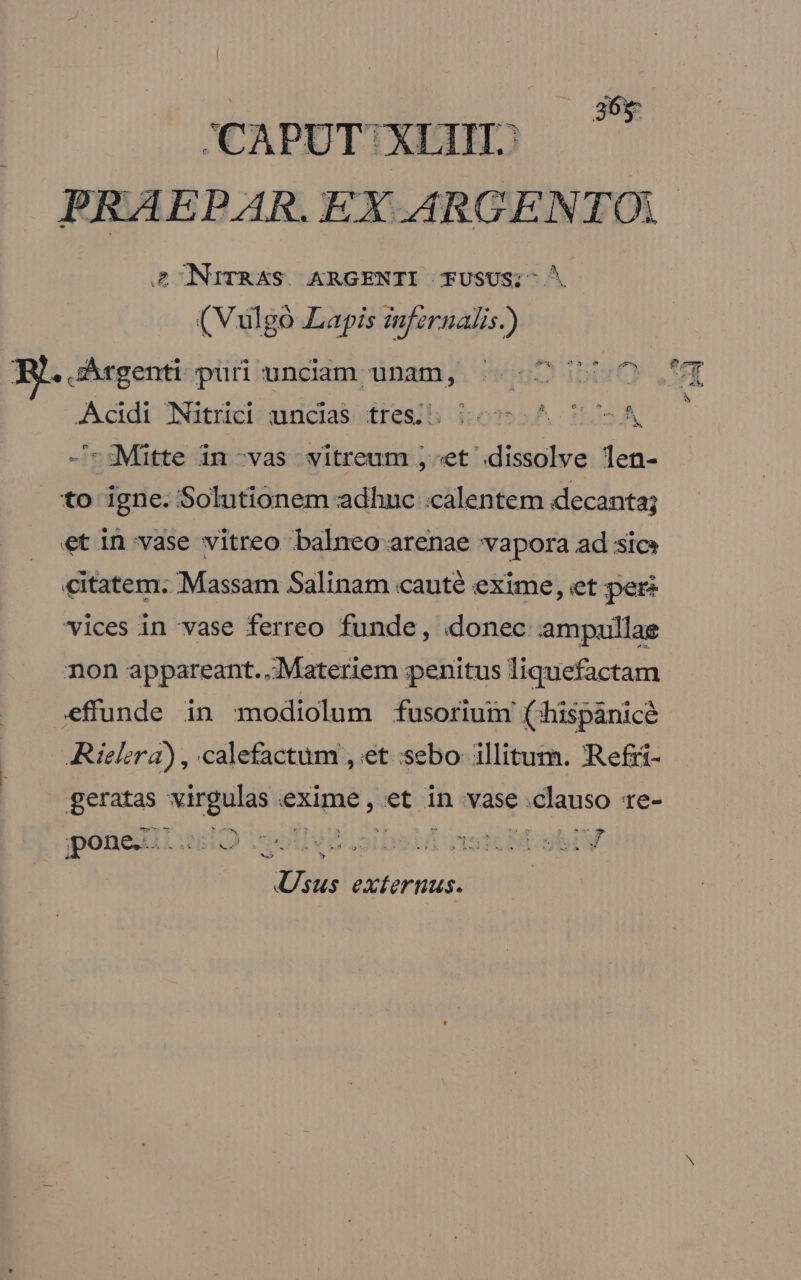 ecd iw 36y CAPUT XLIII. PRAEPAR. EX ARGENTO. £ INITRAS | ARGENTI -FUSUS;- ^ (Vulgo Lapis ifernalis.) RE. Argenti: puri unciam bann omo abi o duin Aütric:auncdas ftesjb 6o AC 375A Mitte in-vas vitreum , «et dissolve len- to igne. Solutionem adhnc .calentem decanta; etin vase vitreo balneo arenae vapora ad sic citatem. Massam Salinam cauté exime, et per: vices in vase ferreo funde, «donec ampallae non appareant. ;Materiem penitus liquefactam effunde in modiolum fusoriuim (hispanicé Rielira) , calefactum , et :sebo illitum. 'Refri- geratas barn mp y et in vase clauso re- pones aet etus olbsul sor Mcobi V V PIT