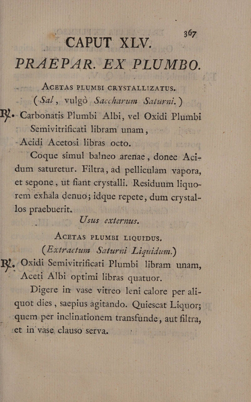 CAPUT XLV. PRAEPAR. EX PLUMBO. .7- A/CETAS PLUMBI CRYSTALLIZATUS, C52, vulgó. Saccharam. Saturni. ) W.. ;Carbonatis Plumbi Albi, vel Oxidi Plumbi Seinivitrificati libram unam; - Acidi Acetosi libras octo. 5 Coque simul balneo arenae, donec Aci- dum saturetur. Filtra, àd pelliculam vapora, et sepone , ut fiant crystalli. Residuum liquo- rem exhala denuo; idque repete, dum crystal- los praebuerit. Usus externus. ÁCETAS PLUMBI LIQUIDUS. (Extractum. Saturni Liguidum.) , Oxidi Semivitrificati Plumbi libram unam, - Aceti Albi optimi libras quatuor. Digere im vase vitreo leni calore per ali- quot dies , saepius agitando. Quiescat Liquor; quem per inclinationem transfunde, aut filtra, iet in vàse. clauso serva.