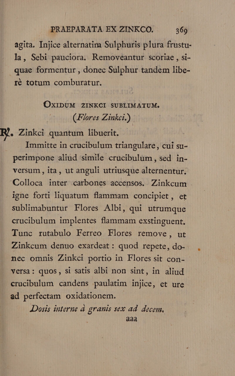 agita, Injice alternatima Sulphuris plura frustu- la, Sebi pauciora. Removeantur scoriae , si- quae formentur , donec Sulphur tandem libe- ré totum comburatur. OxibUM ZINKCI SUBLIMATUM. (Flores Zink.) R. Zinkci quantum libuerit. Immitte in crucibulum triangulare, cui su- perimpone aliüd simile crucibulum, sed in- | versum, ita, ut anguli utriusque alternentur. Colloca inter carbones accensos. Zinkcum igne forti liquatum flammam concipiet, et sublimabuntur Flores Albi, qui utrumque crucibulum implentes flammam exstinguent. Tunc rutabulo Ferreo Flores remove, ut Zinkcum denuo exardeat : quod repete, do- nec omnis Zinkci portio in Flores sit con- versa: quos, si satis albi non sint, in aliud crucibulum candens paulatim injice, et ure ad perfectam oxidationem. - Dosis interne à granis sex ad. decem, aaa