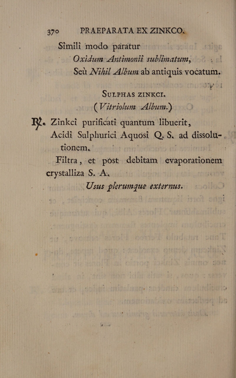 Simili modo paratur | Oxidum Antimonii Sadidn atum; Seu ANZ] Album ab antiquis vocatum. y €) SuLPHAS ZINKCI. ( Vitriolum. Album.) . Zinkci purificati quantum libuerit, Acidi Sulphurici Aqnag Q. S. ad dissolu- . tionem, : Filtra, et post debitam sibooeitistis crystalliza S. A. Usus plerumque externus.