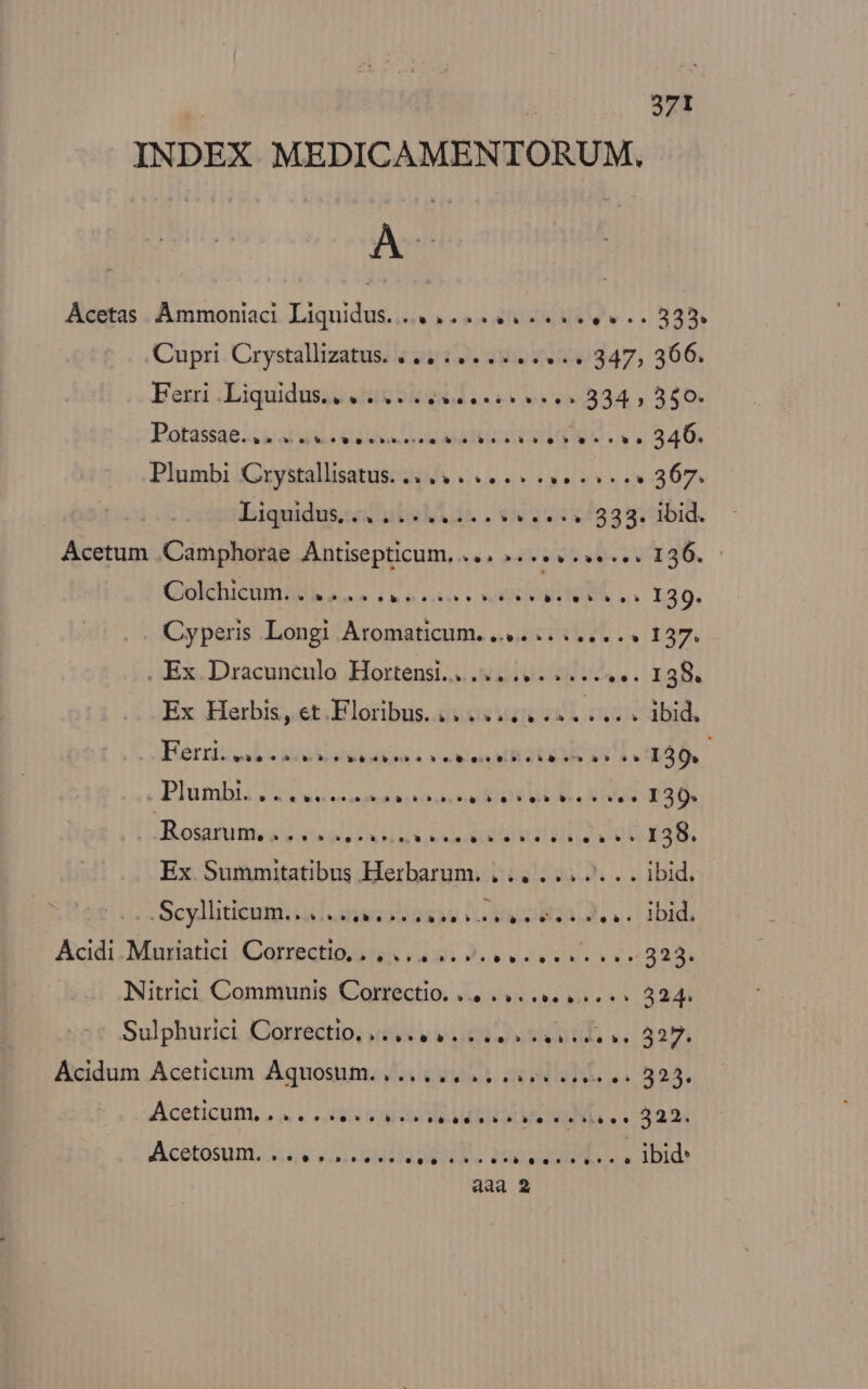 INDEX MEDICAMENTORUM. AÀ 9 Acetas . Ammoniaci. Liquidus..... ... 4. 25e e. . 3355 Cupri Crystallizatus. |... .......... 347, 366. Eezi :Liquidusac eR edd ee 2-334, 340 P'otássae s uid uso eap vA CUP cvs 240, Plumbi Cxystallisatus. (4 5... 2... 367. | Iiquidus.sodulalLás .6652::x/539; bid. Acetum .Camphorae Antisepticum, ... ».......... 136. Colcbiéma Reuse (e nk» SORS WIeM .. 120. Cyperis Longi Atomaticum. 4... ..... « 137. . Ex Dracuncnlo Hortensi.......... 2... s... 138. Ex Herbis, et Floribus... .. 4. s... cbid, Bérziteod dé etddeoo à xo pon E EERORCU) M qud, Plumhiil S idee mpiin ue ri] UE DR RN IRUSUEA DR :Botasuines duo! Ux i iod rise dela 138. Ex Summitatibus Herbarum.. igo 3i. s did, ies Scy Bed ia DeliMtaoie QR V. Fo 102233, a1: bid, Acidi Muriatici MAN icq MEC LCT Nitrici Communis Correctio. «4 «..... 4s.» 324. Sulphurici Corréctio, iiy vite eaa ed. v. 327. Acidum Aceticum Aquosum. , 2p ois es 325. Aceticum, , vios ord oie AME Ln ea es 925. Acetasuni. 2, voi ead lia Ree eR ois IBid*