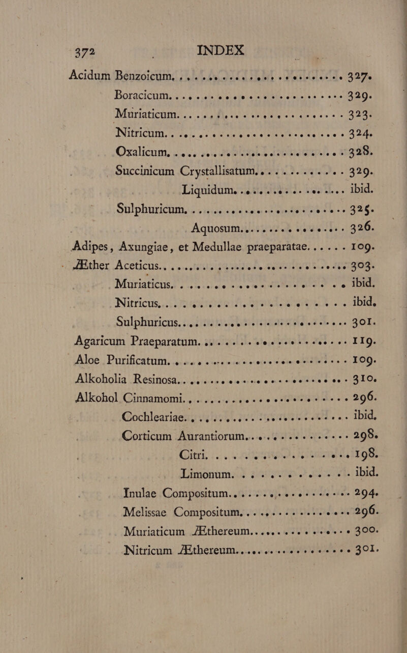 Acidum Benzoicumi iL GA iod. 327 Boracicnmi s. 4 sdb e givieic2o BIS Leona» e REI Muriaticum...... eee nnn 323. Nurichm.. duh as 3x es ENT e ente 4294 Qzalicun, 2. os VD EIDLA datis asp. . SERE Succinicum Crystallisatum. , . . . .. . re 329. Liquidum. 4.4. 2.5: 2. 2e. A... ibid. Sülphuricum... «i424 và ood erede 04 11-326. | Aquosum........ LivussIo. aub. Adipes, AÁxungiae, et Medullae praeparatae... ... 109. - 4Bther Aceticus..... lecce eene 303- Mürnaticus; ...nluue soe etm m ee . . Ibid. Nitricus,.. meten f RELATA Ls ibid. Sulphuricus.... .. ... Loire 4.2.4900 Agaricum Praeparatum. .. . .. .. JeuicialA m sU EIS. Aloe. Purificatum, «aa x ain neca rni eei d dee 109. Alkoholia Resinosa.. .... TID Alkohol Cinnamomi., .........- ecsotoototco 296. Gochleariaexy )4155L pot rst a... ibid. Corticum Aurantiorum... 4 een 298. litri ic. nd V UD UV PUDOR Limonüm.:J $34 0$ 041.» ibid. Inulae Compositum.. .... best ae 294. Melisae Compositum. .. .,.... .. ee .:n29fi. Muriaticum 7Ethereum.......... «e. « 300. Nitricum ZEthereum....... 4.4 . 301.