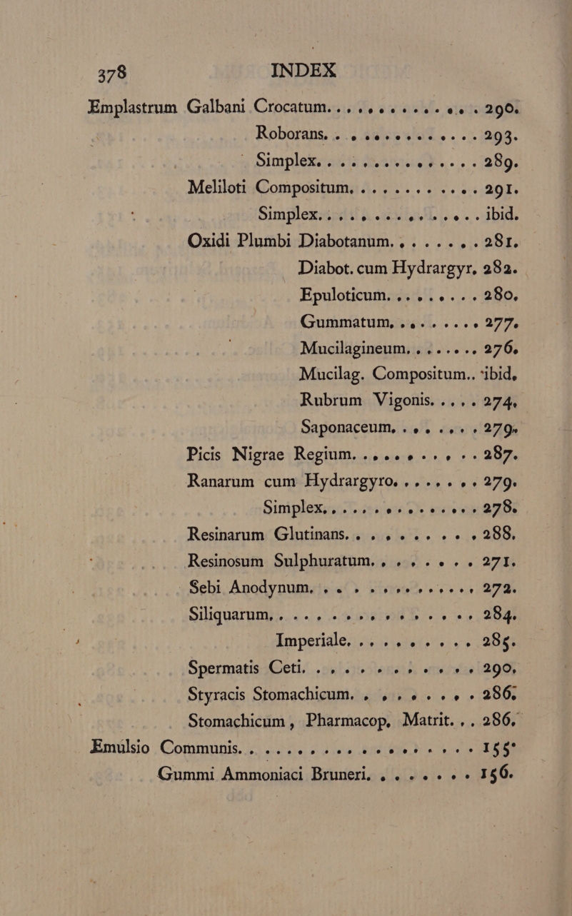 Emplastrum Galbani Crocatum....,...... «4. . 290. Roboraps «... 3ules wo. . .5)208. 3 mplekodis dei v s... 2p. Meliloti Compositum, ... .... . /5:4201. Similezsodil &amp; anu i... 3bidi Oxidi Plumbi Diabotanum. , . ... . . 28r. Diabot. cum Hydrargyr. 282. Epuloticum. 2... 4... 280. Gummatum, ,... .... 277, Mucilagineum. , . ... .. 276. Mucilag. Compositum.. 'ibid, Rubrum Vigonis..... 274. Saponaceum, .. , .. « « 279» Pics Nigrae Regium... ... ... .. 287. Ranarum cum Hydrargyro. ..... . . 279. Siniplexis i. ei v eS vo ARD Resinarum Glutinans. |. , . .. . . . 288. Resinoum Sulphuratum. , . , . . . . 271. .Sebi Anodynum. . . . «4. e 272. Siliquarpms.. «ERI D rr ne qe Imperiale... .. . . . . . 285. Spermatis Cet...» 4.5 r9 94 290, Styracis Stomachicum. , , . . . .. . 286. | Stomachicum , Pharmacop. Matrit. , . 286. Emulsio Communis. . ... MUI Wap UC Gummi Ammoniaci Bruneri, , . . . . « « 196.