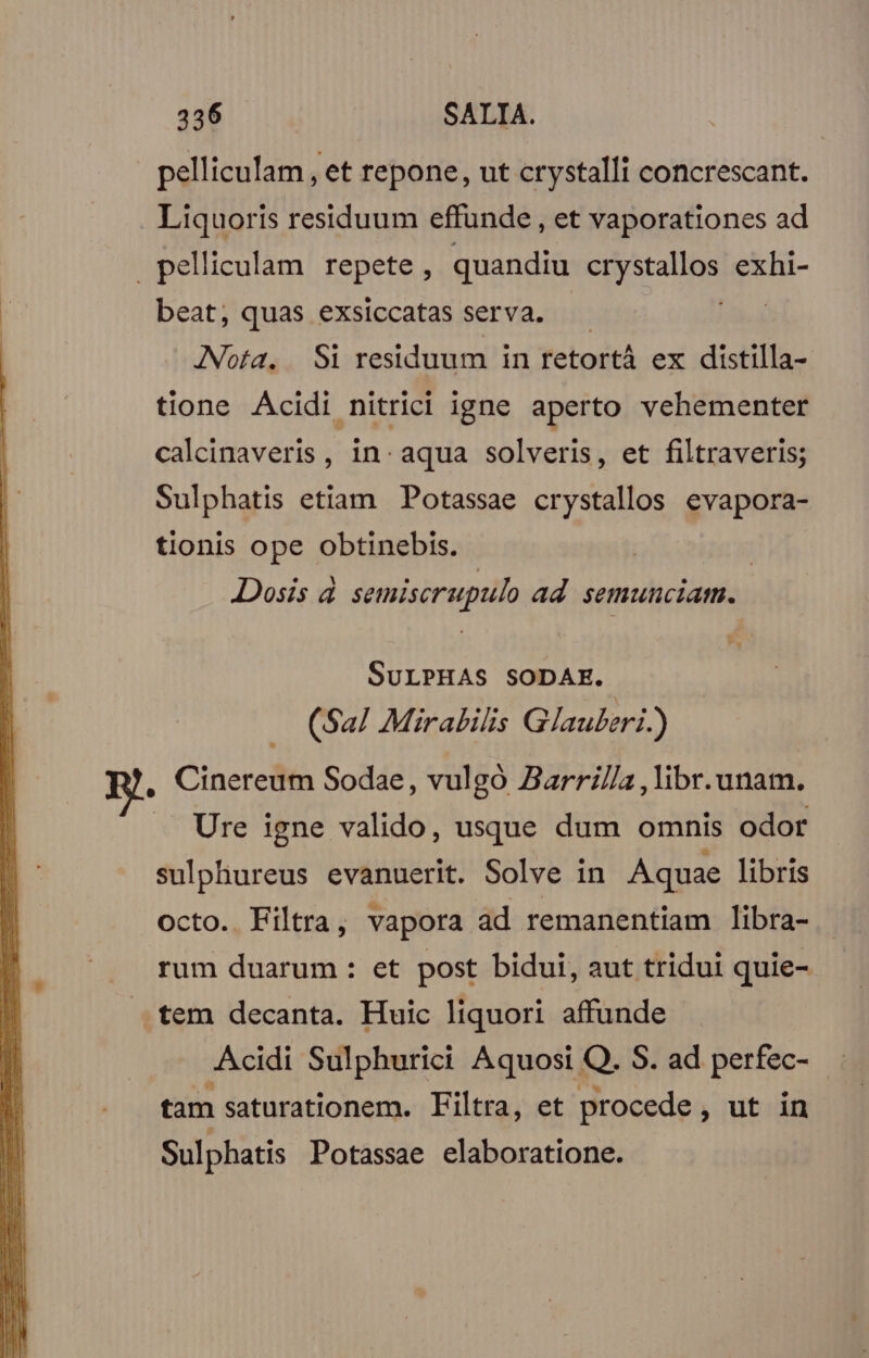 pelliculam , et repone, ut crystalli concrescant. Liquoris residuum effunde , et vaporationes ad .pelliculam repete , quandiu Spcabpn exhi- beat, quas exsiccatas serva. | Nota. Si residuum in retortà ex distilla- tione Acidi nitrici igne aperto vehementer calcinaveris , in. aqua solveris, et filtraveris; Sulphatis etiam Potassae crystallos evapora- tionis ope obtinebis. Dosis à semiscrupulo ad. semunciam. SULPHAS SODAE. (Sal Mirabilis Glauberi.) , Cinereum Sodae, vulgó Zarril/a , libr. unam. Ure igne valido, usque dum omnis odor sulphureus evanuerit. Solve in Aquae libris octo. Filtra, vapora ad remanentiam libra- rum duarum : et post bidui, aut tridui quie- .tem decanta. Huic liquori affunde Acidi Sulphurici Aquosi Q. S. ad perfec- tam saturationem. Filtra, et procede, ut in Sulphatis Potassae elaboratione.