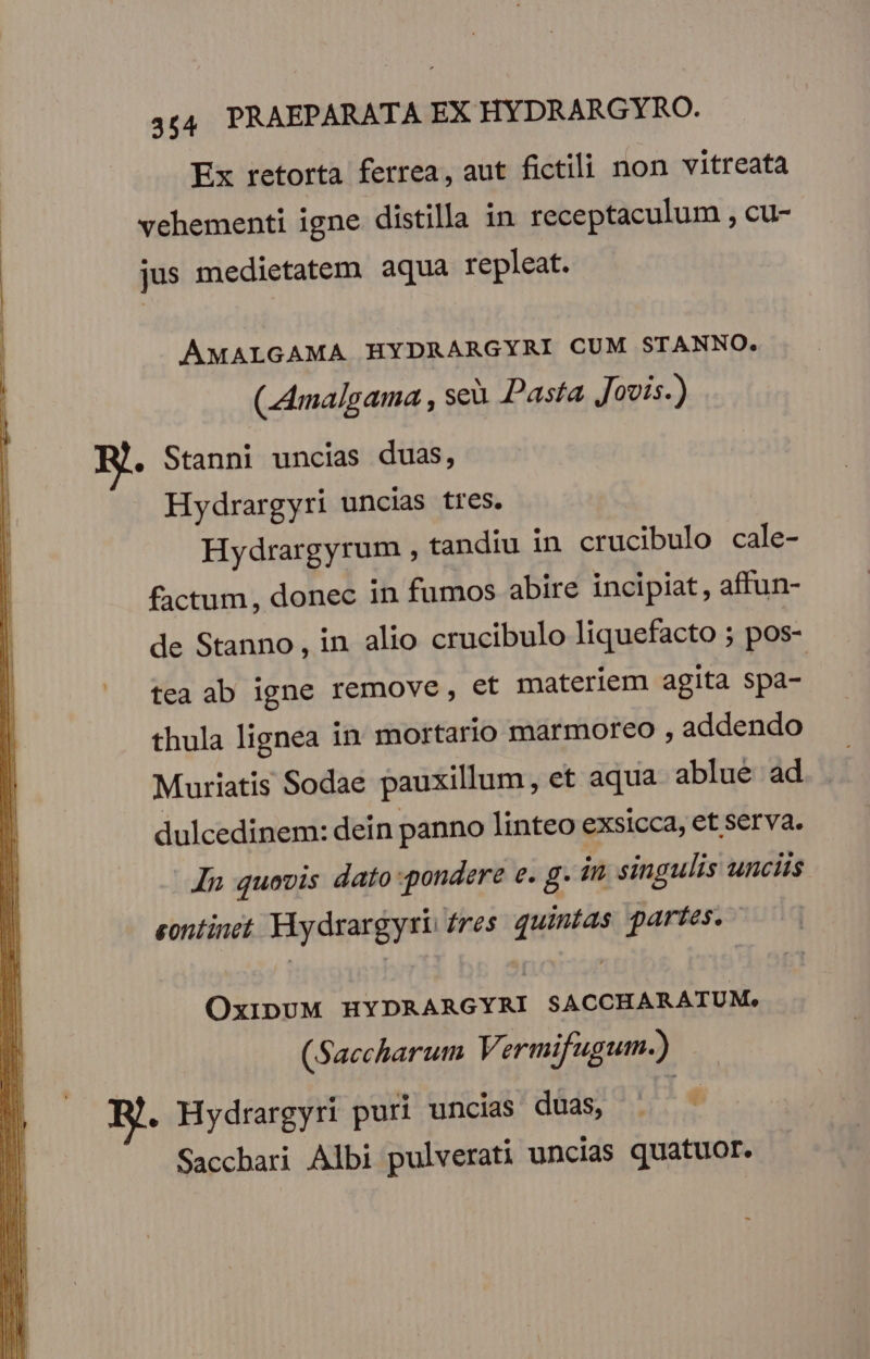 Ex retorta ferrea, aut fictili non vitreata vehementi igne distilla in receptaculum , cu- jus medietatem aqua repleat. AMALGAMA HYDRARGYRI CUM STANNO. (LAmalgama , seu Pasta Jovis.) . Stanni uncias duas, Hydrargyri uncias tres. Hydrargyrum , tandiu in crucibulo cale- factum, donec in fumos abire incipiat , affun- de Stanno, in alio crucibulo liquefacto ; pos- |» tea ab igne remove, et materiem agita spa- thula lignea in mortario marmoreo , addendo Muriatis Sodae pauxillum, et aqua. ablueé ad dulcedinem: dein panno linteo exsicca, et serva. In quovis dato pondere e. g. in. singulis unciis eontinet. YAydrargyri fres quintas partes. OxipUM HYDRARGYRI SACCHARATUM, (Saccharum Vermifugum.) E. Hydrargyri puri uncias dáds 55; Saccbari Albi pulverati uncias quatuor.