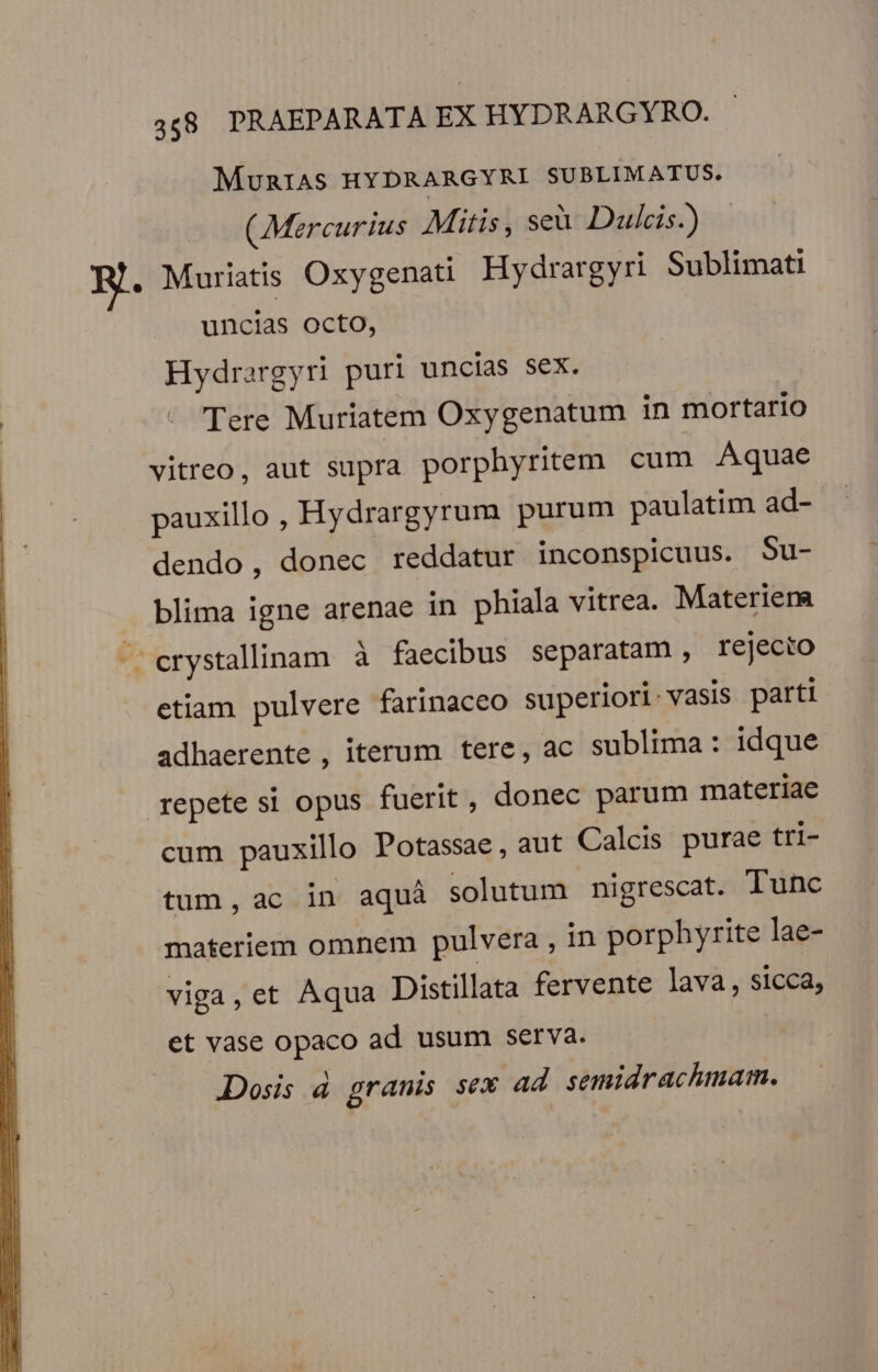 MuRIAS HYDRARGYRI SUBLIMATUS. (Mercurius Mitis, seà Dulcis.) HR. Muriatis Oxygenati Hydrargyri Sublimati uncias octo, Hydrargyri puri uncías sex. : - Tere Muriatem Oxygenatum in mortario vitreo, aut supra porphyritem cum Aquae pauxillo , Hydrargyrum purum paulatim ad- dendo, donec reddatur inconspicuus. Su- blima igne arenae in phiala vitrea. Materiema ^ erystallinam à faecibus separatam, rejecto etiam pulvere farinaceo superiori-vasis parti adhaerente , iterum tere, ac sublima: idque repetesi opus fuerit, donec parum materiae cum pauxillo Potassae , aut Calcis purae tri- tum, ac in aquà solutum nigrescat. Tunc l materiem omnem pulvera , in porphyrite lae- | viga, et Aqua Distillata fervente Java , sicca, | et vase opaco ad usum serva. Dosis d granis sex ad semidrachmam.