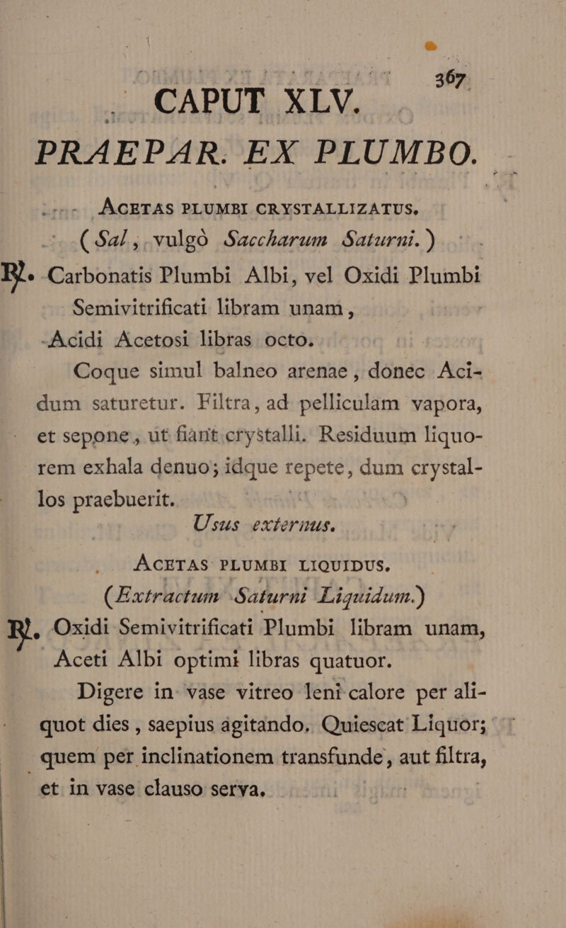 CAPUT XLV. . PRAEPAR EX PLUMBO. - JACETAS PLUMBI CRYSTALLIZATUS, (S2/,.vulgó Saccharum Saturni. ) B. arbonatis Plumbi Albi, vel Oxidi Plumbi Semivitrificati libram unam, -Acidi Acetosi libras octo. Coque simul balneo arenae , donec. Aci- dum saturetur. Filtra, ad. pelliculaàm vapora, et sepone, ut fiant. crystalli. Residuum liquo- rem exhala denuo; idque iGtiok dum Ni nt los praebuerit. | Usus exterius. ACETAS PLUMBI LIQUIDUS. (Extractum Saturni Liguidum.) , Oxidi Semivitrificati Plumbi libram unam, Aceti Albi optimi libras quatuor. Digere in: vase vitreo leni calore per ali- quot dies , saepius ágitando. Quiescat Liquor; quem per inclinationem transfunde, aut filtra, et in vase clauso serva, |