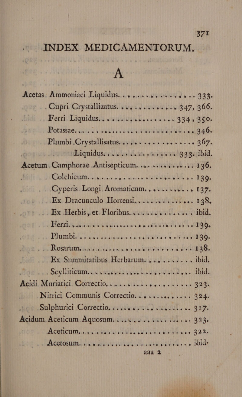 INDEX MEDICAMENTORUM. A Ácetas. Ammoniaci Liquidus. 4... ... 4... 333. . Cupri Crystallizatus. ,.,... es... 347, 366. Ferri. Liquidus, «14520. Les ee. 334, 350. Batásise; Qoi b ddl cec opu MO Lina. .. Plumbi .Crystallisatus. ..... 4... 1... e... 367. t:E3quidusc uad ie. 5/5 15315^533:jibid. Acetum. Camphorae PuESHIBE HURN avevo css 1306. ERIDhICODE A Dues s vrsdn eese wes» 130. Cyperis Longi Aromaticum, , 4... s... I37. Ex Dracunculo Hortensi.. .... (doa. r35. .. Ex Herbis, et Floribus. 4... esses ibid. Heri dos b^ bb tb» o8 p':b c5 o p» cn 139. Plumbt/A. 12 didieuses ex v depths is de VERA. boten Ug GU Fi hack s v METOUR Fa FG OH 158. Ex Summitatibus Herbarum. ... ....... Ibid. 1» Cyl IDUtn. o OST: Mss he UV viua ANDE US Acidi. Moss (Ojclenio. see saei mU Nitrici Communis RN PLUTO PTT: 324. Sulphurici Correctio, «uy viva Ae ve 327. Acidum. Aceucum Aquosum. 5.244 2. ss iere. 325. ZO wm o MI CoU dWeM UL. 322. Acetemm OSA A LEAL... |