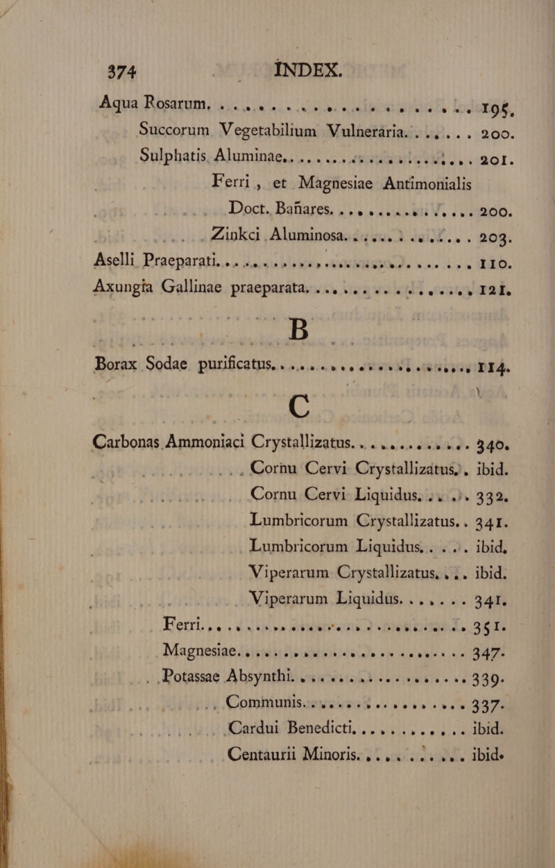 Aya Rbresumi 2s oiu sss cesi oi lios eid fs Loc I9f, Succorum. Vegetabilium Vulneraria. .., .. . 200. Sulphatis, Aluminae.. ......55 0. eise si... 20I. Feri, et Magnesiae Antimonialis Doct. Batiares, 4 «« «es edi V, . «1200. Zinkci. Aluminosa. iquu.) dai... nog: Aselli Praeparakt.s o dovsta hléiifla AMMNSIO ON» nie oin HERD. Axungia Gallinae praeparata. ... ... .........( I2E. *n Borax Sodae purficatus....... eee se eese. TIA. C | Carbonas Ammoniaci Crystallizatus. .. ....... ... 340. . , Coriu Cervi Crystallizatus; . ibid. Cornu Cervi Liquidus. .. .;. 332. Lumbricorum Crystallizatus. . 341. Lumbricorum Liquidus. . . ... ibid, Viperarum Crystallizatus, , . . ibid. | Viperarum Liquidus. .... . . 341. Ferri, 4 Nro ddtiehra ps) Mel DSL. S600 Magneésiapisité DM AM EIU alo FE ao aS xo RNC . Dotassae Absynthi. ciue rea oe v. 339. i« Coming EOS -. r2 sva AT Cardui Benedicti, .... .,..... ibid. Centaurii Minoris. ( .. ..... .. . ibid: