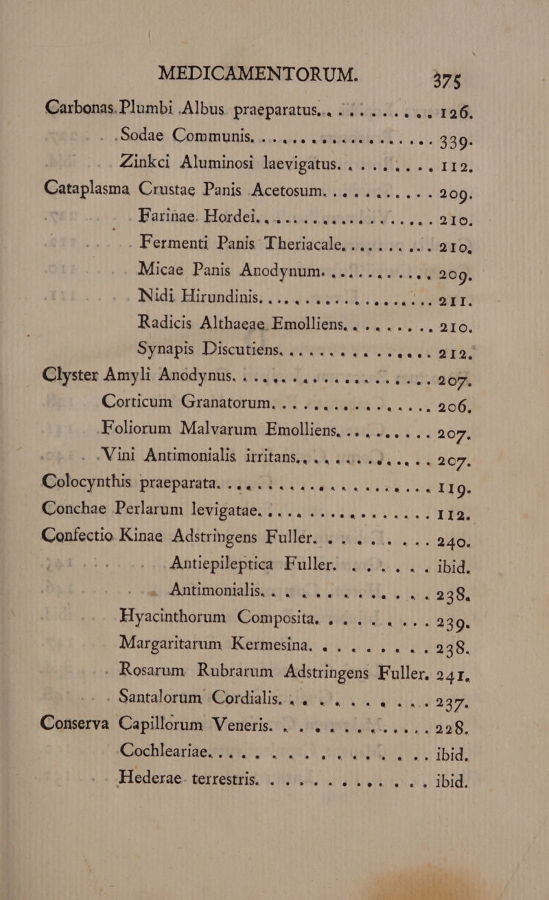 Carbonas. Plumbi .Albus praeparatus... ........ 126. .Sodae. (Cóomtmunis, «...... .vriadaléit . LL. 339. Zinkci Aluminosi laevigatus. . . .. .. .. 112. Cataplasma Crustae Panis Acetosum. .. . .... .. . 209. | Barpae. Hakdei, dui dace V.. LL. 26] .. Fermenti Panis Theriacale, ... . .. diga o] Micae Panis Anodynum. ....... .... 209. Nidi Hirundinis. . 22! AAT Radicis Althaeae. nee IS iN HV alé. Synapis Discutiens. ...... .... e UZISS Clyster Amyli Anodynus. ..........Lle Liu. 207. Corticum Granatorum. .. ............. 206, Foliorum Malvarum Emolliens. .. . ... ... 207. .Vini Antimonialis irritans.,.. 4... LLL. 2c7. Golocynthisipraeparata;cd 6511.4. a Lee esu .. I1g. Conchae Perlarum levigatae. .. .. ............ II2. Confectio Kinae Adstringens Fuller. .. ../. ... 240. Antiepileptica Fuller. ...... ibid. . Antimonidis,. . ... ..... . . 238. Hyacinthorum Composita. . . .. . ... 239. Margaritarum Kermesina. .. . ..... 238. . Rosarum Rubrarum Adstringens Fuller, 24I. . Santalorum Cordialis .. .. ... .... 237. Conserva Capillerum Veneri. . . ..........228. CochleariaesoN* 20105. tus 1 ibid, . :Hedexae. terrestris, 0... ... paa V bid: