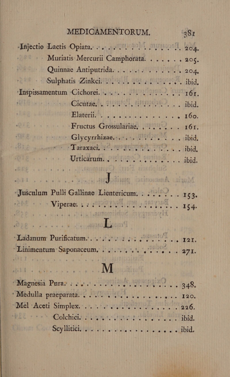 XNájectie :Laetis Opiata. «771205, DEUnd 204. Muriatis Mercurii Camphorata. . .. . . . 206. Quinnae Antiputrida. .. ..... . ... . . 204, Oulphatis Zinkcit2079/20, Q01. 4 11900207* ibiq, Inspisamentum .;Cichoret. ...:.... .. Ls furi. Giceriedu 3H9PTA, HEIQUISZ. bid. BERNER CCIDBEBRN ISTA LATO. Fructus Grossulariae, , 5... ib: Glycyrrhusae i MOON C. ibid, dRoraxae Ne nat qe EE DNI SL. Did, Urticacam PHIIRO A, 0009948. ibid. 'Jusculum Pulli Gallinae Lientericum. ; 55. 7. . x63. Vigenset y : PING ZTDPS la g3. 'Acddanunr Purificatnm-...:25 0203: 0; DEDTI.,mor. Linimentum Saponaceum. ..... 5... . . 27I. . Magnesia Pura. * . - * * uw. . LI A . 9? i; . y» 1 . 6€ 348. : Medulla praeparata. . . ... VENIT URL ori pi vcgiiere RR OS TMél:Acett Simplex: .5. 00 s U78577 Nh. eus RAO, osetcindtt DRUG Heo Pm LTEM Scy itin tes n uus ul 4i iebhidisedlsiu INL A HPIASUIS
