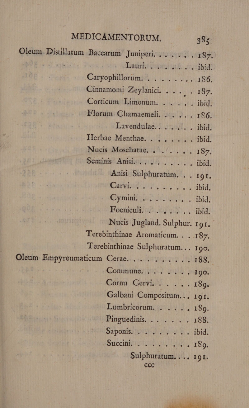 ecc 385 . Oleum Distillatum Baccarum Juniperi, «5... 187. Lautli ipt. i. ibid. Caryophillorum. . . . . .... 186. Cinnamomi Zeylanicdi. . . . . 187. Corticum Limonum. . . ..,. ibid. Florum Chamaemeli. ... .. . 196. Lavendule.. ..., .. ibid. Herbae Menthae. . ., .... ibid. Nucis Moschatae. . ....,., 187. Senis Anisix 204. v... ibid. Anisi Sulphuratum IgI. Cp dto rau ibid. (Bmitfaiu, KU. ibid. Foeniculi. ./. ,. . .. ibid. Nucis Jugland. Sulphur. II. i CETERI CA Aromaticum. . . 187. T'erebinthinae Sulphuratum... 19o Oleum Empyreumaticum Cerae. . . . . 188. Commune, |... . . .., 190. Gori Genie. . 1. 189. Galbani Compositum... 191. Lumbricorum. . ... . 189. í Pinguedinis. MOSEUCCONE deo Saponis. 1.52 17 v V. ibid. Succinleistiodsiil EB: Sulphuratum, . .. 1 9I.