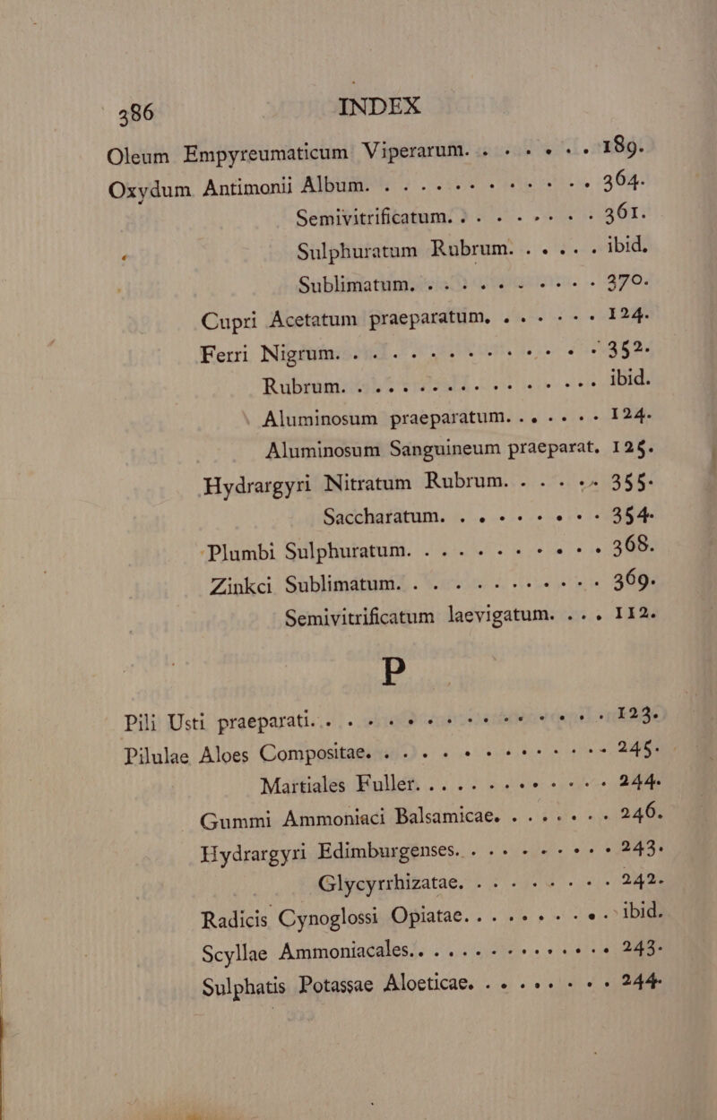 | 586 INDEX Oleum Empyreumaticum Viperarum. . . «. « «* 189. Oxydum Antimoni AWluE M... en 364. Semivitrificatum. . . . - 361. : Sulphuratum Rubrum. .. ... ibid. Sublimatum. . . ido, Cupri Ácetatum praeparatum. . . . « «* 124. Feri Nigrum . 4. «ttt * 5322; Rubrum. ....... ibid. Aluminosum praeparatum... .. . . 124- Aluminosum Sanguineum praeparat, 12$ Hydrargyri Nitratum Rubrum. . . . . 355. Saccharatum. . . -« -« *- 354 Plumbi Sulphuratum. ... . ---* nm tecti! Shblifidbiiaie . Vois 4 reetn ABI Semivitrificatum laevigatum. .. . II2 P Pili Usti praeparati.,. «49 ene ele ótt unn 123 Pilulae Aloes Compositae. 4. .. . «crt tt 248: Maitiales Fuller... 244 -. Gummi Ammoniaci Balsamicae. . ...« «- 246. Hydrargyri Edimburgenses.. .. 243. Glycyrrhizatae. . . . «s 242 Radicis Cynoglossi Opiatae.. . .. « « . « . ibid. Scyllae Ammoniacales. .... « «6e 245 Sulphatis Potassae Aloeticae. . « .«« - « » 24