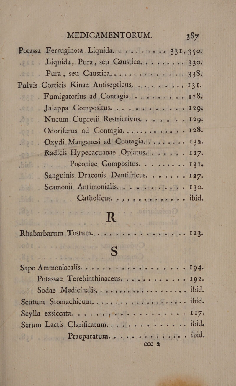 Potassa Ferruginosa Liquida. . .... . .. .. 331,350. Liquida ,. Pura, seu. Caustica. « » ... . 7330. Puta; seu; Xcatistica, «s. vuv AMEADIQUES T4933 03 Pulvis Corticis Kinae Antisepticus, .,.. . . . ... I3I. Fumigatorius ad Contagia. . . ..... . . 128, Jalappa .Compositus. ....J «viste mile rmi 129. Nucum. Cupresil Restrictivus. . . , . . . 129. Odoriferus ad Contagia... .... MTEPULT eiu Oxydi. Manganesi ad' Contagia, , .,. .. .. 132. JRadicis Hypecacuanae Opiatus. . . . . . . 127. Poeoniae, Compositus. . . .... .. I3I. Sanguinis. Draconis Dentifricus. . . .. . . 127. Scamonii Antimonialis. . . . 4... ... . . 130. (Catholigus. ,/5 4 « etmrurgrr o» 1Did. R Rbübarbarum., Lostum.. - ;5eics: eh etse iss E23. Sapo Ammoniacali. ... 4. 2.42 194. Potassae, Terebintlunaceus, es v... 192. Sudas Medtcinalis;.. insesloNa o ues clase e es ei IDId. Scutum Stomachicum,. . ... 4... 4. ee eren e. Ibid. Seylla' exsicgata. « . «oves ponds u, EO. CENSET Serum Lactis Clarificatum. . . . . .. A HEEL ibid, Praeparatum. ...-,.. n hor e jj. ibid.
