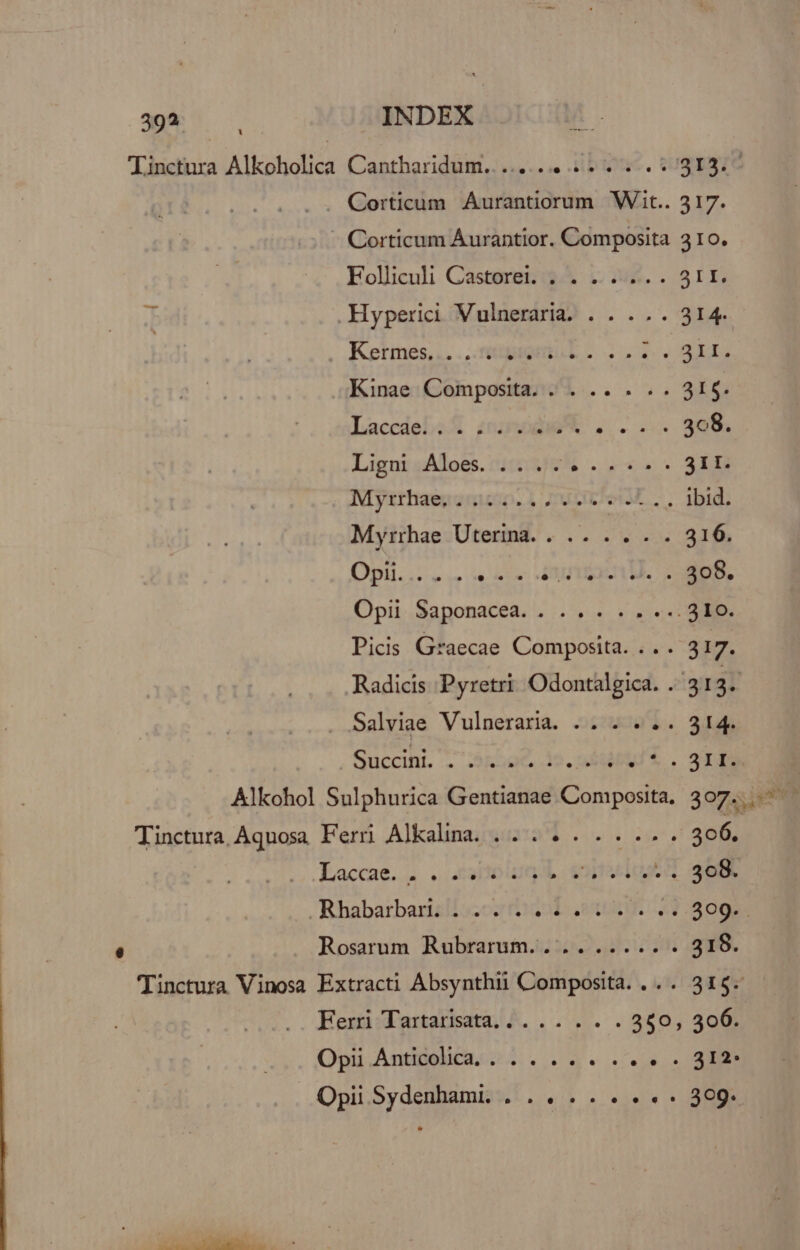 39? Corticum Aurantiorum Wit.. 317. -. Corticum Áurantior. Composita 310. Folliculi Castorei. ;. . ....... 31I. .Hyperici Vulneraria. . . .. . 314e Nc Kinae Composita. ... .. . .. 31$. Ketmes,.. ...TépiQiitus Laccdei A8 iuneodw m ls. 308. Lign Aloes. .... Eus 31I. Myzthaenomucto. 1 7t pw .. Ibid: Myrrhae Uterina. . .. .. . . 316. Opi... nis MIROCT US, 2 OS, Opii Saponacea. . .. . . . ... 310. Picis Graecae Composita. ... 317. Radicis Pyretri Odontalgica. . 313. . Salviae Vulneraria. .. . . . . 314. , Succihil. koe. 3o. ad ut.sg is Laccae... . 4aolun d eoiteelout aae , Rhabarbarislo:oz (raodo 2$ 3095 Rosarum Rubrarum.. .. ..... . 318.  diis NL ] Ferri Tartarisata... .. . . . 350, 306. Opii Anticolica., . . . .. . .. « - 312: Opii Sydenhami. . . . . . . . « « 309.