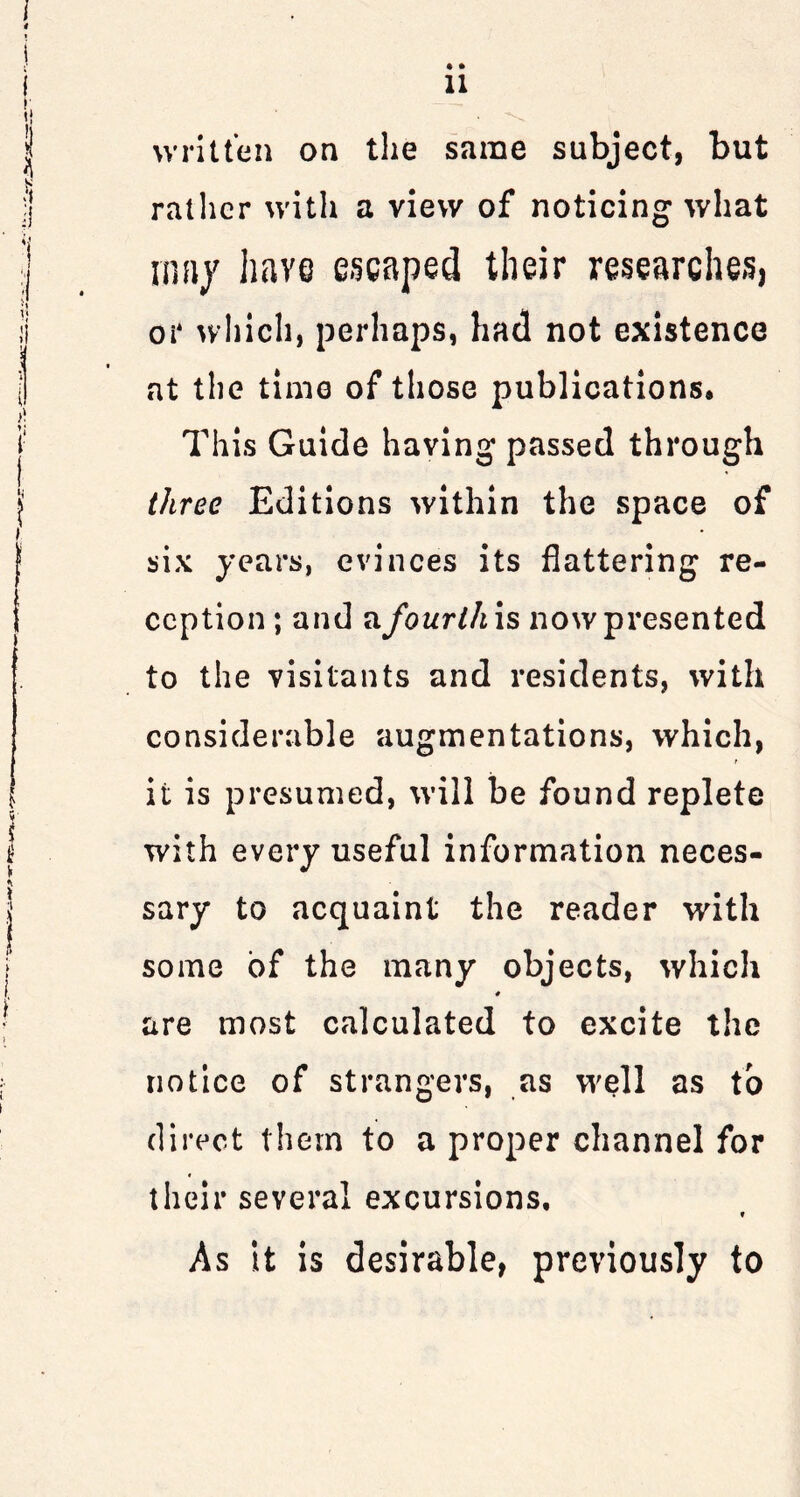 • • 11 written on the same subject, but rather with a view of noticing what mny have escaped their researches, or which, perhaps, had not existence at the time of those publications* This Guide having passed through three Editions within the space of six years, evinces its flattering re- ception; and a.fourth is now presented to the visitants and residents, with considerable augmentations, which, f it is presumed, will be found replete with every useful information neces- sary to acquaint the reader with some of the many objects, which are most calculated to excite the notice of strangers, as well as to direct them to a proper channel for their several excursions. As it is desirable, previously to