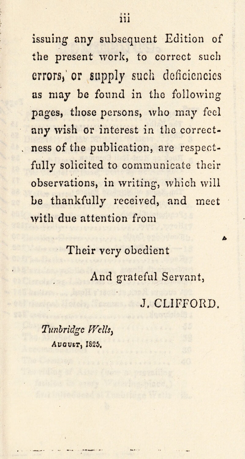 $ • • 111 issuing any subsequent Edition of the present work, to correct such errors,' or supply such deficiencies as may be found in the following pages, those persons, who may feel any wish or interest in the correct- , ness of the publication, are respect- fully solicited to communicate their observations, in writing, which will be thankfully received, and meet with due attention from i Their very obedient And grateful Servant, J. CLIFFORD. Tunbridge Wells > August, 1825.