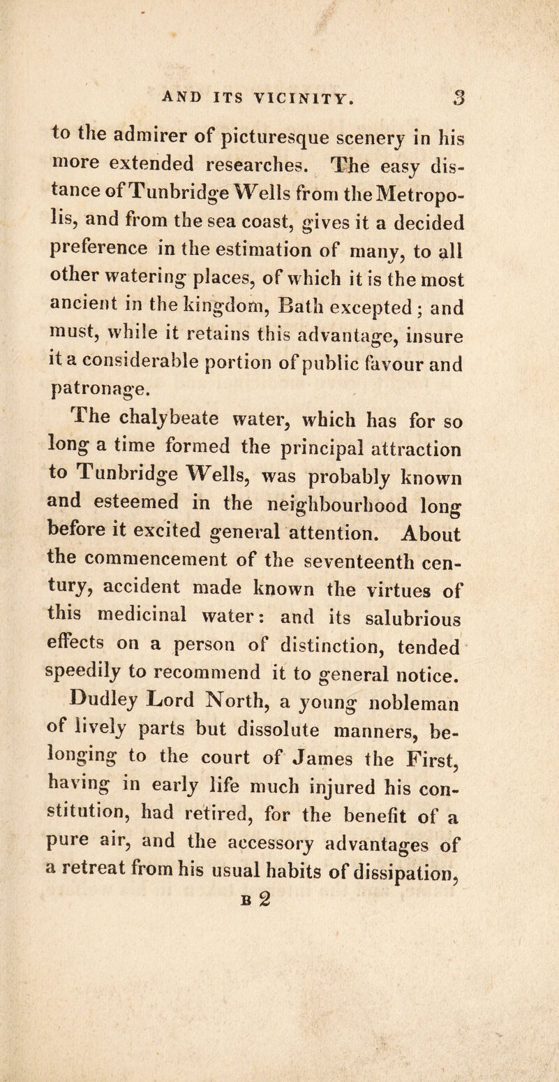 to the admirer of picturesque scenery in his more extended researches. The easy dis- tance of Tunbridge Wells from the Metropo- lis, and from the sea coast, gives it a decided preference in the estimation of many, to all other watering places, of which it is the most ancient in the kingdom, Bath excepted ; and must, while it retains this advantage, insure it a considerable portion of public favour and patronage. The chalybeate water, which has for so long a time formed the principal attraction to Tunbridge Wells, was probably known and esteemed in the neighbourhood long before it excited general attention. About the commencement of the seventeenth cen- tury, accident made known the virtues of this medicinal water: and its salubrious effects on a person of distinction, tended speedily to recommend it to general notice. Dudley Lord North, a young nobleman of lively parts but dissolute manners, be- longing to the court of James the First, having in early life much injured his con- stitution, had retired, for the benefit of a pure air, and the accessory advantages of a retreat from his usual habits of dissipation,