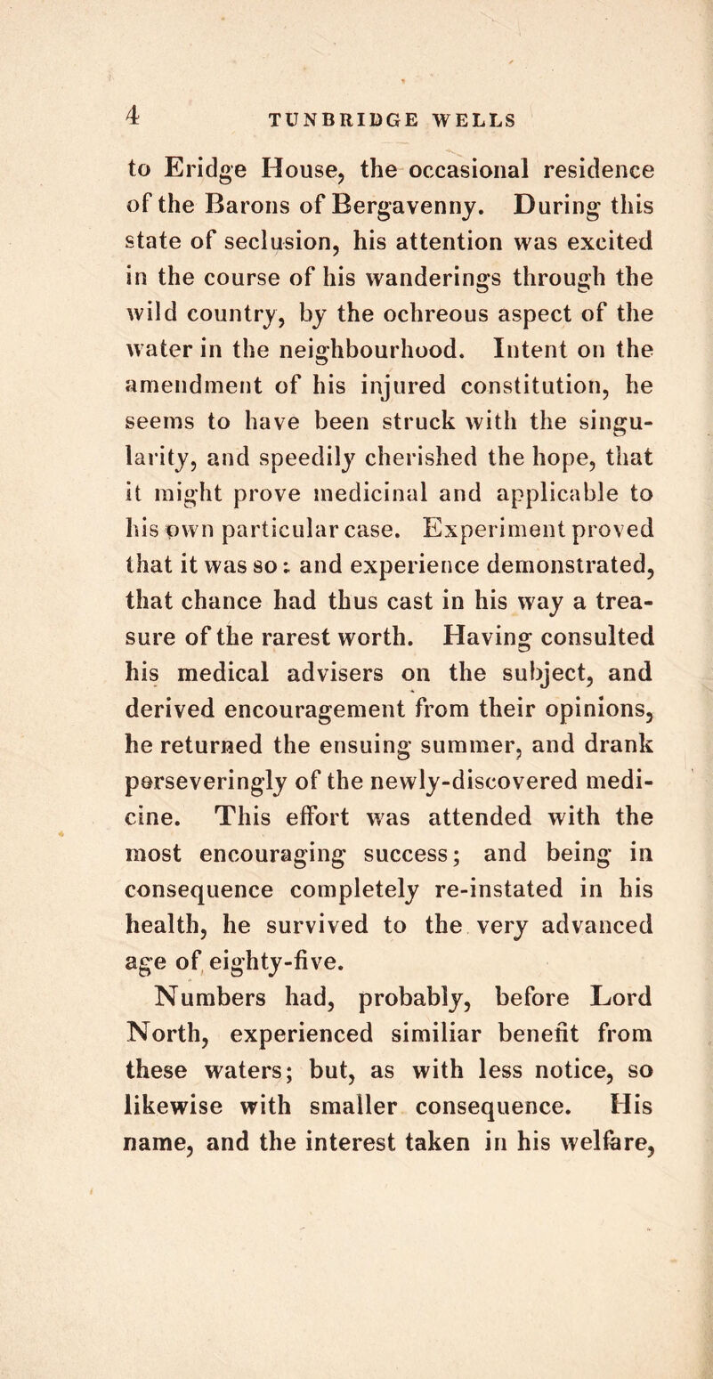 to Eridge House, the occasional residence of the Barons of Bergavenny. During this state of seclusion, his attention was excited in the course of his wanderings through the wild country, by the ochreous aspect of the water in the neighbourhood. Intent on the amendment of his injured constitution, he seems to have been struck with the singu- larity, and speedily cherished the hope, that it might prove medicinal and applicable to his own particular case. Experiment proved that it was so; and experience demonstrated, that chance had thus cast in his way a trea- sure of the rarest worth. Having consulted his medical advisers on the subject, and derived encouragement from their opinions, he returned the ensuing summer, and drank perseveringly of the newly-discovered medi- cine. This effort was attended with the most encouraging success; and being in consequence completely re-instated in his health, he survived to the very advanced age of eighty-five. Numbers had, probably, before Lord North, experienced similiar benefit from these waters; but, as with less notice, so likewise with smaller consequence. His name, and the interest taken in his welfare,