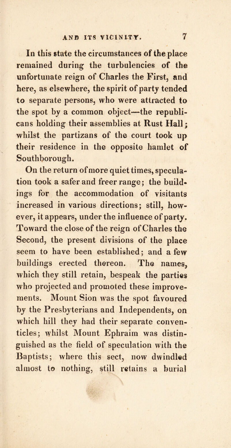 In this state the circumstances of the place remained during the turbulencies of the unfortunate reign of Charles the First, and here, as elsewhere, the spirit of party tended to separate persons, who were attracted to the spot by a common object—the republi- cans holding their assemblies at Rust Hall; whilst the partizans of the court took up their residence in the opposite hamlet of Southborough. On the return of more quiet times, specula- tion took a safer and freer range; the build- ings for the accommodation of visitants increased in various directions; still, how- ever, it appears, under the influence of party. Toward the close of the reign of Charles the Second, the present divisions of the place seem to have been established; and a few buildings erected thereon. The names, which they still retain, bespeak the parties who projected and promoted these improve- ments. Mount Sion was the spot favoured by the Presbyterians and Independents, on which hill they had their separate conven- ticles; whilst Mount Ephraim was distin- guished as the field of speculation with the Baptists; where this sect, now dwindled almost to nothing, still retains a burial