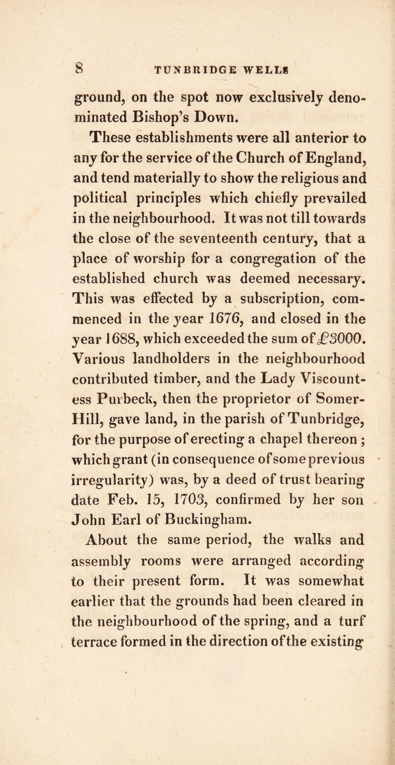 ground, on the spot now exclusively deno- minated Bishop’s Down. These establishments were all anterior to any for the service of the Church of England, and tend materially to show the religious and political principles which chiefly prevailed in the neighbourhood. It was not till towards the close of the seventeenth century, that a place of worship for a congregation of the established church was deemed necessary. This was effected by a subscription, com- menced in the year 1676, and closed in the year 1688, which exceeded the sum of £3000. Various landholders in the neighbourhood contributed timber, and the Lady Viscount- ess Fuibeck, then the proprietor of Somer- Hill, gave land, in the parish of Tunbridge, for the purpose of erecting a chapel thereon ; which grant (in consequence of some previous irregularity) was, by a deed of trust bearing date Feb. 15, 1703, confirmed by her son John Earl of Buckingham. About the same period, the walks and assembly rooms were arranged according to their present form. It was somewhat earlier that the grounds had been cleared in the neighbourhood of the spring, and a turf terrace formed in the direction of the existing
