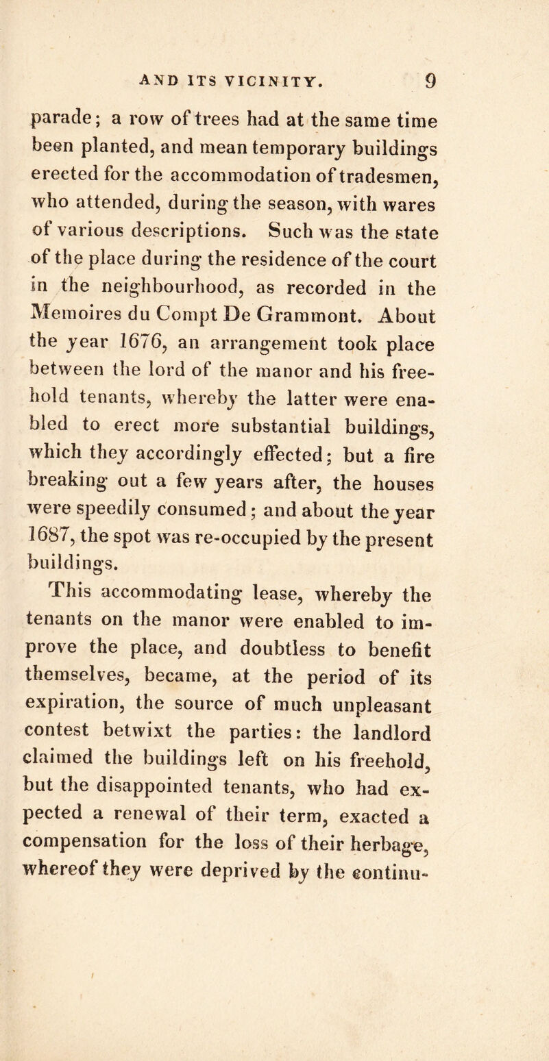 parade; a row of trees had at the same time been planted, and mean temporary buildings erected for the accommodation of tradesmen, who attended, during the season, with wares of various descriptions. Such was the state of the place during the residence of the court in the neighbourhood, as recorded in the Memoires du Compt De Grammont. About the year 1676, an arrangement took place between the lord of the manor and his free- hold tenants, whereby the latter were ena- bled to erect more substantial buildings, which they accordingly effected; but a fire breaking out a few years after, the houses were speedily consumed; and about the year 1687, the spot was re-occupied by the present buildings. This accommodating lease, whereby the tenants on the manor were enabled to im- prove the place, and doubtless to benefit themselves, became, at the period of its expiration, the source of much unpleasant contest betwixt the parties: the landlord claimed the buildings left on his freehold, but the disappointed tenants, who had ex- pected a renewal of their term, exacted a compensation for the loss of their herbage, whereof they were deprived by the continu-