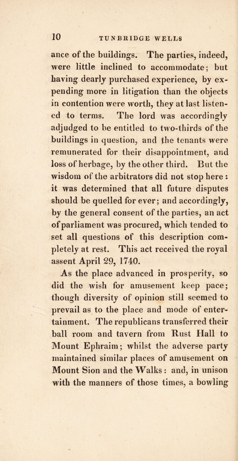 ance of the buildings. The parties, indeed, were little inclined to accommodate; but having dearly purchased experience, by ex- pending more in litigation than the objects in contention were worth, they at last listen- ed to terms. The lord was accordingly adjudged to he entitled to two-thirds of the buildings in question, and the tenants were remunerated for their disappointment, and loss of herbage, by the other third. But the wisdom of the arbitrators did not stop here : it was determined that all future disputes should be quelled for ever; and accordingly, by the general consent of the parties, an act of parliament was procured, which tended to set all questions of this description com- pletely at rest. This act received the royal assent April 29, 1740. As the place advanced in prosperity, so did the wish for amusement keep pace; though diversity of opinion still seemed to prevail as to the place and mode of enter- tainment. The republicans transferred their ball room and tavern from Rust Hall to Mount Ephraim; whilst the adverse party maintained similar places of amusement on Mount Sion and the Walks : and, in unison with the manners of those times, a bowling