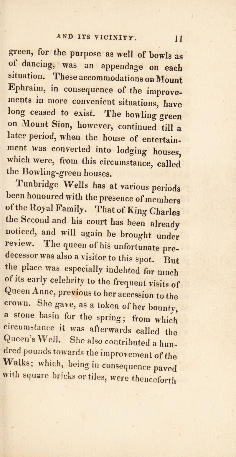 green, for the purpose as well of bowls as of dancing, was an appendage on each situation. These accommodations on Mount Ephraim, in consequence of the improve- ments in more convenient situations, have long ceased to exist. The bowling green on Mount Sion, however, continued till a later period, when the house of entertain- ment was converted into lodging houses, which were, from this circumstance, called the Bowling-green houses. Tunbridge Wells has at various periods been honoured with the presence of members of the Rojal Family. That of King Charles the Second and his court has been already noticed, and will again be brought under review. The queen of his unfortunate pre- decessor was also a visitor to this spot. But the place was especially indebted for much of its early celebrity to the frequent visits of Queen Anne, previous to her accession to the crown. She gave, as a token of her bounty, a stone basin for the spring; from which circumstance it was afterwards called the Queen’s Well. She also contributed a hun- dred pounds towards the improvement of the Walks; which, being in consequence paved with square bricks or tiles, were thenceforth