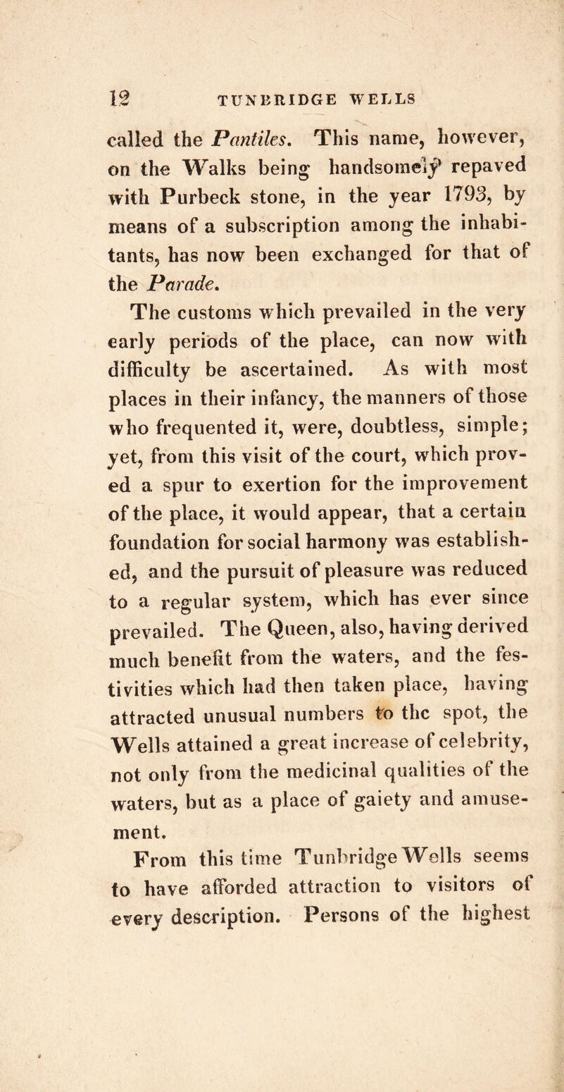 called the Pantiles. This name, however, on the Walks being handsomely repaved with Purbeck stone, in the year 1793, by means of a subscription among the inhabi- tants, has now been exchanged for that of the Parade. The customs which prevailed in the very early periods of the place, can now with difficulty be ascertained. As with most places in their infancy, the manners of those who frequented it, were, doubtless, simple; yet, from this visit of the court, which prov- ed a spur to exertion for the improvement of the place, it would appear, that a certain foundation for social harmony was establish- ed, and the pursuit of pleasure was reduced to a regular system, which has ever since prevailed. The Queen, also, having derived much benefit from the waters, and the fes- tivities which had then taken place, having attracted unusual numbers to the spot, the Wells attained a great increase of celebrity, not only from the medicinal qualities of the waters, but as a place of gaiety and amuse- ment. From this time Tunbridge Wells seems to have afforded attraction to visitors of every description. Persons of the highest
