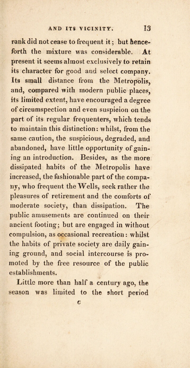 rank did not cease to frequent it; but hence- forth the mixture was considerable. At present it seems almost exclusively to retain its character for good and select company. Its small distance from the Metropolis, and, compared with modern public places, its limited extent, have encouraged a degree of circumspection and even suspicion on the part of its regular frequenters, which tends to maintain this distinction: whilst, from the same caution, the suspicious, degraded, and abandoned, have little opportunity of gain- ing an introduction. Besides, as the more dissipated habits of the Metropolis have increased, the fashionable part of the compa- ny, who frequent the Wells, seek rather the pleasures of retirement and the comforts of moderate society, than dissipation. The public amusements are continued on their ancient footing; but are engaged in without compulsion, as occasional recreation : whilst the habits of private society are daily gain- ing ground, and social intercourse is pro- moted by the free resource of the public establishments. Little more than half a century ago, the season was limited to the short period c