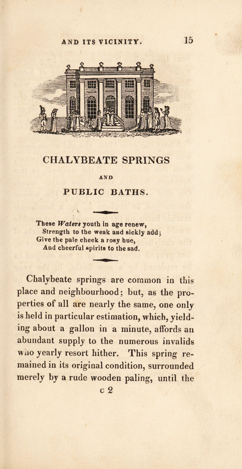 CHALYBEATE SPRINGS AND PUBLIC BATHS. These Waters youth in age renew, Strength to the weak and sickly add. Give the pale cheek a rosy hue, And cheerful spirits to the sad. Chalybeate springs are common in this place and neighbourhood; but, as the pro- perties of all are nearly the same, one only is held in particular estimation, which, yield- ing about a gallon in a minute, affords an abundant supply to the numerous invalids wao yearly resort hither. This spring re- mained in its original condition, surrounded merely by a rude wooden paling, until the c 2