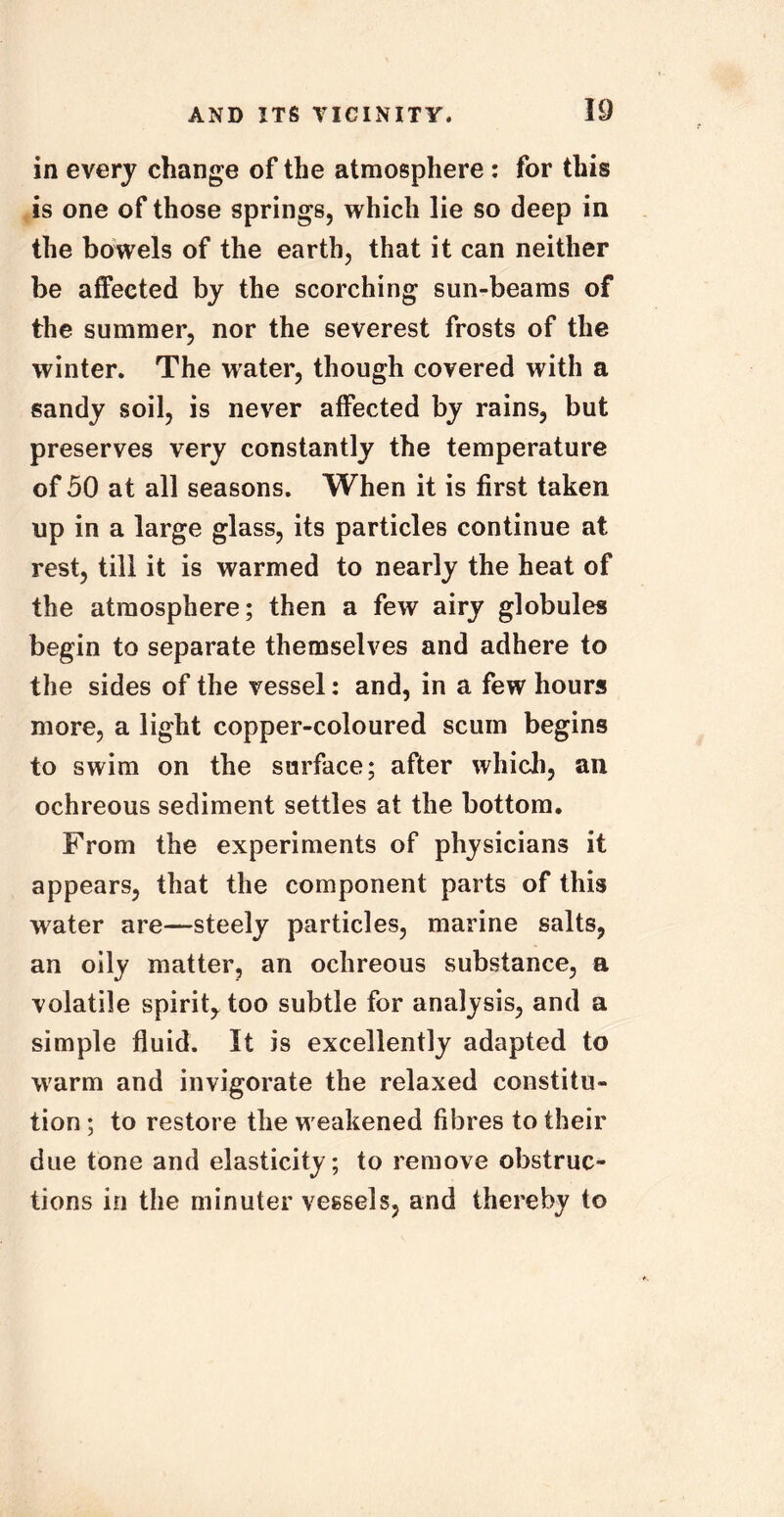 in every change of the atmosphere : for this is one of those springs, which lie so deep in the bowels of the earth, that it can neither be affected by the scorching sun-beams of the summer, nor the severest frosts of the winter. The water, though covered with a sandy soil, is never affected by rains, but preserves very constantly the temperature of 50 at all seasons. When it is first taken up in a large glass, its particles continue at rest, till it is warmed to nearly the heat of the atmosphere; then a few airy globules begin to separate themselves and adhere to the sides of the vessel: and, in a few hours more, a light copper-coloured scum begins to swim on the surface; after which, an ochreous sediment settles at the bottom. From the experiments of physicians it appears, that the component parts of this water are—steely particles, marine salts, an oily matter, an ochreous substance, a volatile spirit, too subtle for analysis, and a simple fluid. It is excellently adapted to warm and invigorate the relaxed constitu- tion ; to restore the w eakened fibres to their due tone and elasticity; to remove obstruc- tions in the minuter vessels, and thereby to