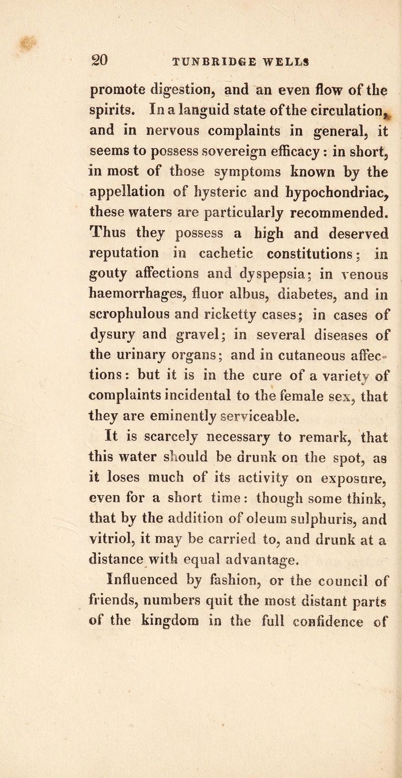 promote digestion, and an even flow of the spirits. In a languid state of the circulation, and in nervous complaints in general, it seems to possess sovereign efficacy: in short, in most of those symptoms known by the appellation of hysteric and hypochondriac, these waters are particularly recommended. Thus they possess a high and deserved reputation in cachetic constitutions; in gouty affections and dyspepsia; in venous haemorrhages, fluor albus, diabetes, and in scrophulous and ricketty cases; in cases of dysury and gravel; in several diseases of the urinary organs; and in cutaneous affec- tions : but it is in the cure of a variety of complaints incidental to the female sex, that they are eminently serviceable. It is scarcely necessary to remark, that this water should be drunk on the spot, as it loses much of its activity on exposure, even for a short time: though some think, that by the addition of oleum sulphuris, and vitriol, it may be carried to, and drunk at a distance with equal advantage. Influenced by fashion, or the council of friends, numbers quit the most distant parts of the kingdom in the full confidence of