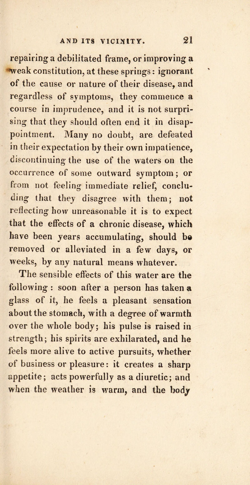 repairing a debilitated frame, or improving a *weak constitution, at these springs: ignorant of the cause or nature of their disease, and regardless of symptoms, they commence a course in imprudence, and it is not surpri- sing that they should often end it in disap- pointment. Many no doubt, are defeated in their expectation by their own impatience, discontinuing the use of the waters on the occurrence of some outward symptom; or from not feeling immediate relief, conclu- ding that they disagree with them; not reflecting how unreasonable it is to expect that the effects of a chronic disease, which have been years accumulating, should bo removed or alleviated in a few days, or weeks, by any natural means whatever. The sensible effects of this water are the following : soon after a person has taken a glass of it, he feels a pleasant sensation about the stomach, with a degree of warmth over the wdiole body; his pulse is raised in strength; his spirits are exhilarated, and he feels more alive to active pursuits, whether of business or pleasure: it creates a sharp appetite; acts powerfully as a diuretic; and when the weather is w'arm, and the body