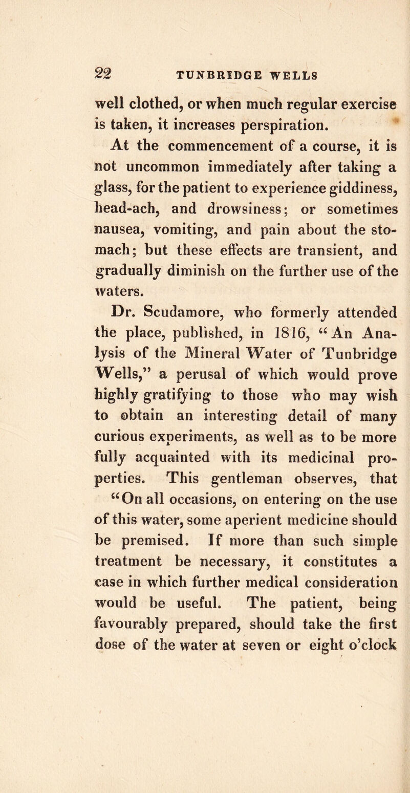 well clothed, or when much regular exercise is taken, it increases perspiration. At the commencement of a course, it is not uncommon immediately after taking a glass, for the patient to experience giddiness, head-ach, and drowsiness; or sometimes nausea, vomiting, and pain about the sto- mach; but these effects are transient, and gradually diminish on the further use of the waters. Dr. Scudamore, who formerly attended the place, published, in 1816, “ An Ana- lysis of the Mineral Water of Tunbridge Wells,” a perusal of which would prove highly gratifying to those who may wish to obtain an interesting detail of many curious experiments, as well as to be more fully acquainted with its medicinal pro- perties. This gentleman observes, that “On all occasions, on entering on the use of this water, some aperient medicine should be premised. If more than such simple treatment be necessary, it constitutes a case in which further medical consideration would be useful. The patient, being favourably prepared, should take the first dose of the water at seven or eight o’clock