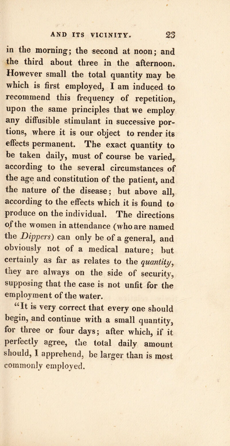 in the morning; the second at noon; and the third about three in the afternoon. However small the total quantity may be which is first employed, I am induced to recommend this frequency of repetition, upon the same principles that we employ any diffusible stimulant in successive por- tions, where it is our object to render its effects permanent. The exact quantity to be taken daily, must of course be varied, according to the several circumstances of the age and constitution of the patient, and the nature of the disease; but above alL according to the effects which it is found to produce on the individual. The directions of the women in attendance (who are named the Dippers) can only be of a general, and obviously not of a medical nature; but certainly as far as relates to the quantity, they are always on the side of security, supposing that the case is not unfit for the employment of the water. “It is very correct that every one should begin, and continue with a small quantity, for three or four days; after which, if it perfectly agree, the total daily amount should, I apprehend, be larger than is most commonly employed.