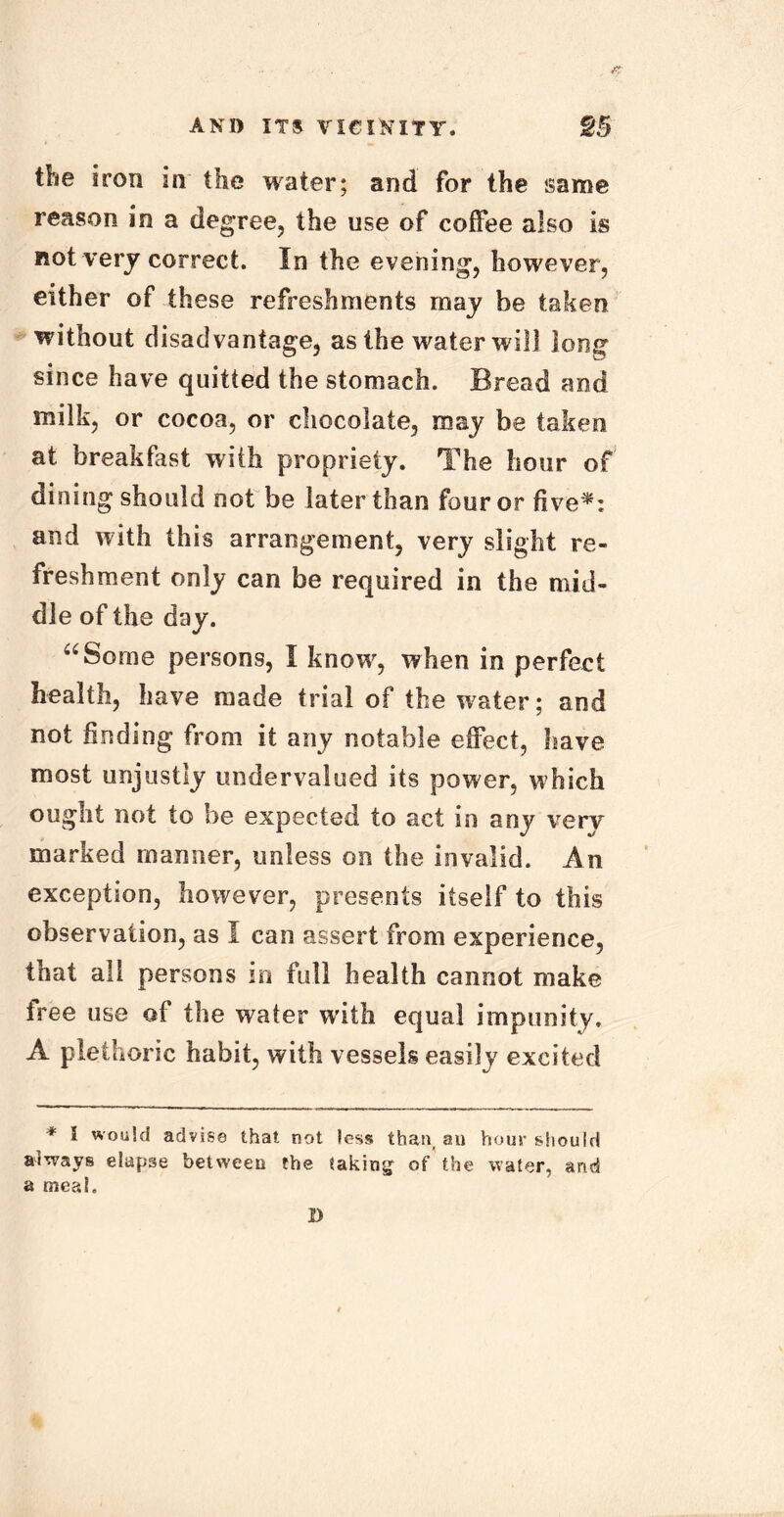 the iron in the water; and for the same reason in a degree, the use of coffee also is not very correct. In the evening, however, either of these refreshments may be taken without disadvantage, as the water will long since have quitted the stomach. Bread and milk, or cocoa, or chocolate, may be taken at breakfast with propriety. The hour of dining should not be later than four or five*: and with this arrangement, very slight re- freshment only can be required in the mid- dle of the day. “Some persons, I know, when in perfect health, have made trial of the water; and not finding from it any notable effect, have most unjustly undervalued its power, which ought not to be expected to act in any very marked maimer, unless on the invalid. An exception, however, presents itself to this observation, as I can assert from experience, that all persons in full health cannot make free use of the water with equal impunity. A plethoric habit, with vessels easily excited * ^ would advise that not less than, au hour should always elapse between the taking of the water, and a meal. D