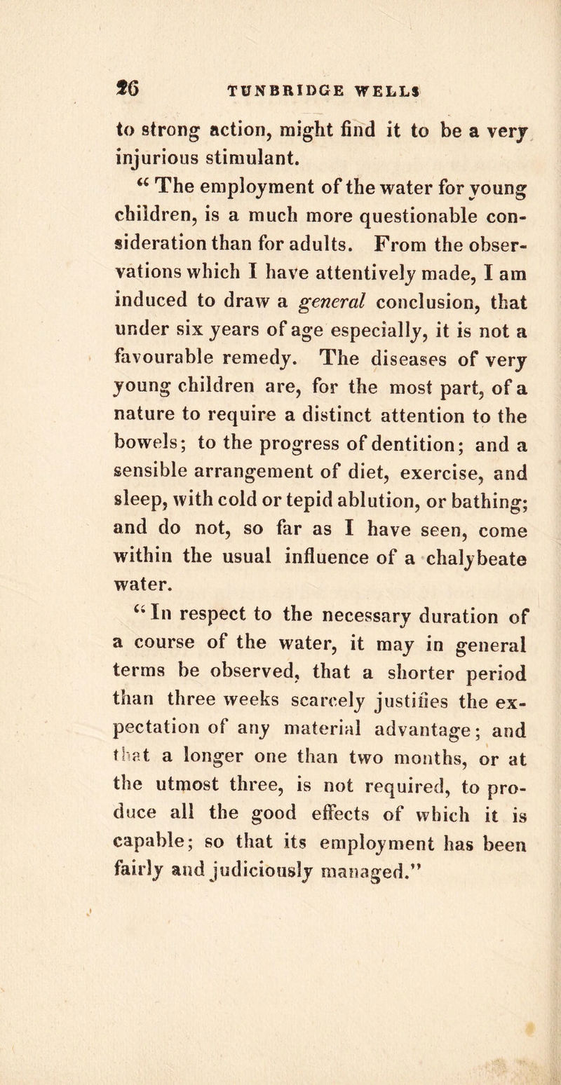 to strong action, might find it to be a verjr injurious stimulant. <c The employment of the water for young children, is a much more questionable con- sideration than for adults. From the obser- vations which I have attentively made, I am induced to draw a general conclusion, that under six years of age especially, it is not a favourable remedy. The diseases of very young children are, for the most part, of a nature to require a distinct attention to the bowels; to the progress of dentition; and a sensible arrangement of diet, exercise, and sleep, with cold or tepid ablution, or bathing; and do not, so far as I have seen, come within the usual influence of a chalybeate water. In respect to the necessary duration of a course of the water, it may in general terms be observed, that a shorter period than three weeks scarcely justifies the ex- pectation of any material advantage; and that a longer one than two months, or at the utmost three, is not required, to pro- duce all the good effects of which it is capable; so that its employment has been fairly and judiciously managed.”