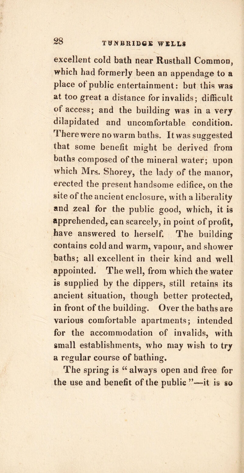 excellent cold bath near Rusthall Common, which had formerly been an appendage to a place ot public entertainment: but this was at too great a distance for invalids; difficult of access; and the building was in a very dilapidated and uncomfortable condition. There were no warm baths. It was suggested that some benefit might be derived from baths composed of the mineral water; upon which Mrs. Shorey, the lady of the manor, erected the present handsome edifice, on the site of the ancient enclosure, with a liberality and zeal for the public good, which, it is apprehended, can scarcely, in point of profit, have answered to herself. The building contains cold and warm, vapour, and shower baths; all excellent in their kind and well appointed. The well, from which the water is supplied by the dippers, still retains its ancient situation, though better protected, in front of the building. Over the baths are various comfortable apartments; intended for the accommodation of invalids, with small establishments, who may wish to try a regular course of bathing. The spring is u always open and free for the use and benefit of the public it is so