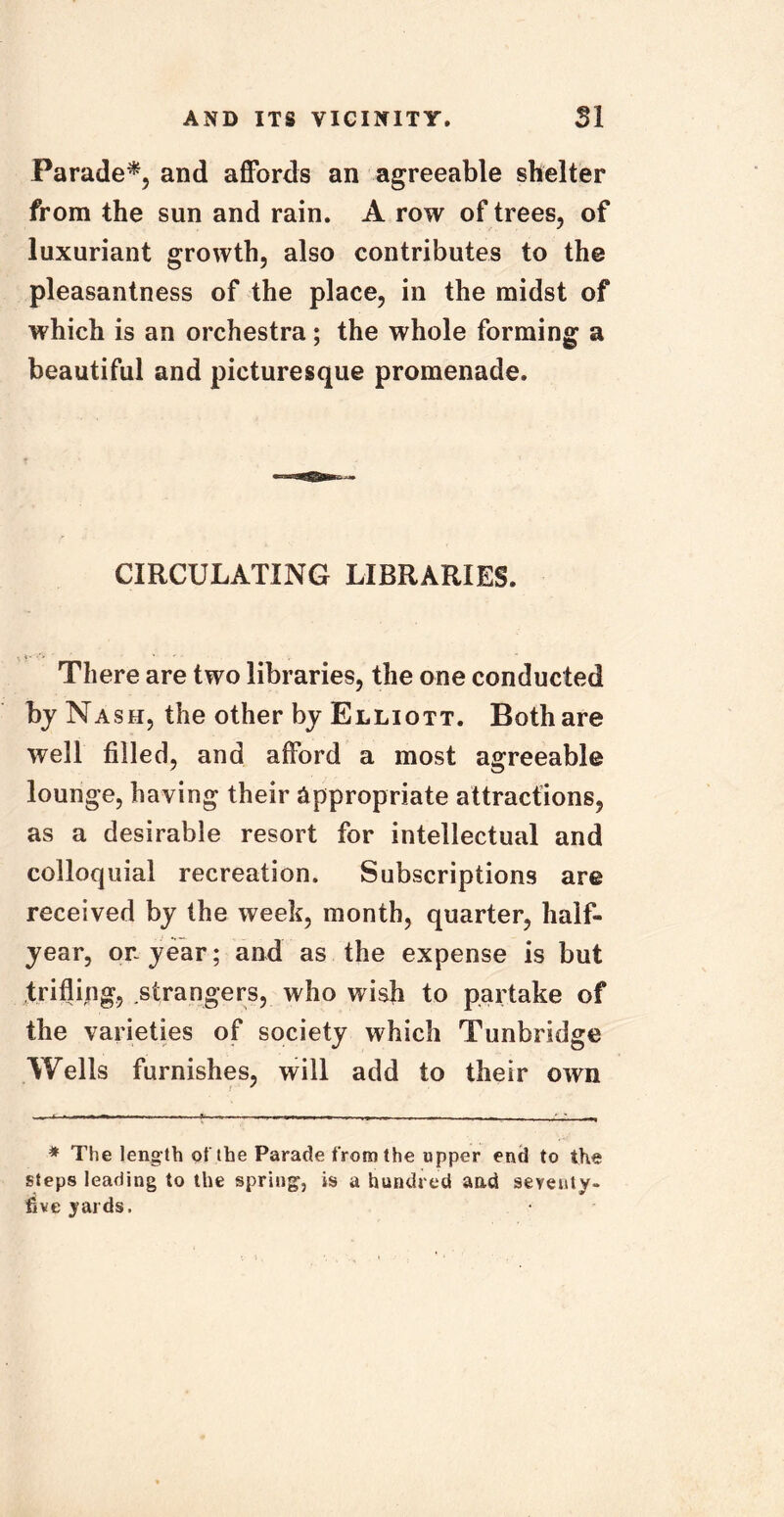 Parade*, and affords an agreeable shelter from the sun and rain. A row of trees, of luxuriant growth, also contributes to the pleasantness of the place, in the midst of which is an orchestra; the whole forming a beautiful and picturesque promenade. CIRCULATING LIBRARIES. There are two libraries, the one conducted bj Nash, the other by Elliott. Both are well filled, and afford a most agreeable lounge, having their appropriate attractions, as a desirable resort for intellectual and colloquial recreation. Subscriptions are received by the week, month, quarter, half- year, or-year; and as the expense is but trifling, strangers, who wish to partake of the varieties of society which Tunbridge Wells furnishes, will add to their own * The length of the Parade from the upper end to the steps leading to the spring, is a hundred and seveuty- five yards.