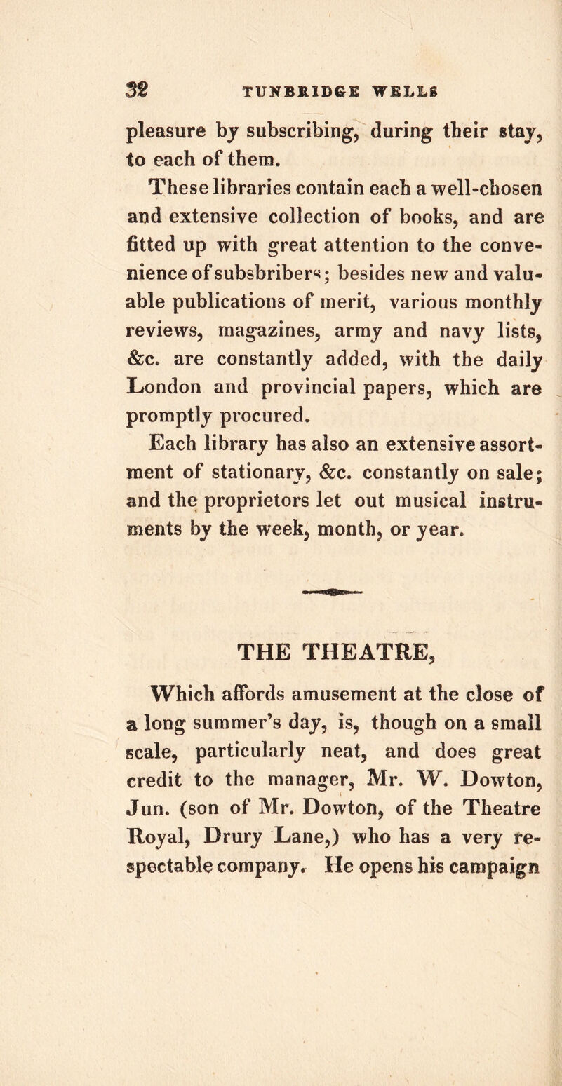 pleasure by subscribing, during tbeir stay, to each of them. These libraries contain each a well-chosen and extensive collection of books, and are fitted up with great attention to the conve- nience of subsbribers; besides new and valu- able publications of merit, various monthly reviews, magazines, army and navy lists, &c. are constantly added, with the daily London and provincial papers, which are promptly procured. Each library has also an extensive assort- ment of stationary, &c. constantly on sale; and the proprietors let out musical instru- ments by the week, month, or year. THE THEATRE, Which affords amusement at the close of a long summer’s day, is, though on a small scale, particularly neat, and does great credit to the manager, Mr. W. Dowton, Jun. (son of Mr. Dowton, of the Theatre Royal, Drury Lane,) who has a very re- spectable company. He opens his campaign