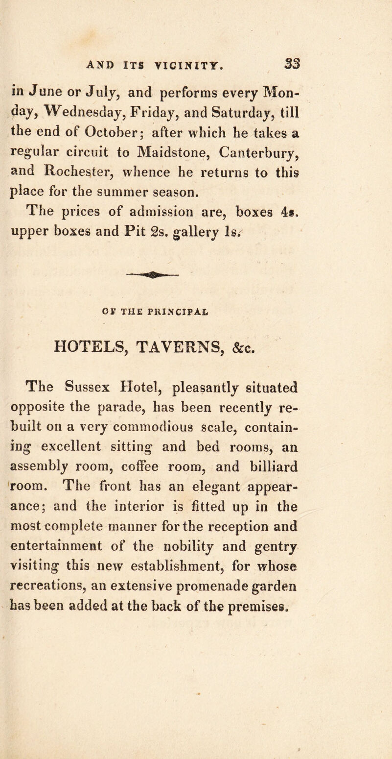 in June or July, and performs every Mon- day, Wednesday, Friday, and Saturday, till the end of October; after which he takes a regular circuit to Maidstone, Canterbury, and Rochester, whence he returns to this place for the summer season. The prices of admission are, boxes 4«. upper boxes and Pit 2s. gallery ls< OF THE PRINCIPAL HOTELS, TAVERNS, &c. The Sussex Hotel, pleasantly situated opposite the parade, has been recently re- built on a very commodious scale, contain- ing excellent sitting and bed rooms, an assembly room, coffee room, and billiard room. The front has an elegant appear- ance; and the interior is fitted up in the most complete manner for the reception and entertainment of the nobility and gentry visiting this new establishment, for whose recreations, an extensive promenade garden has been added at the back of the premises.