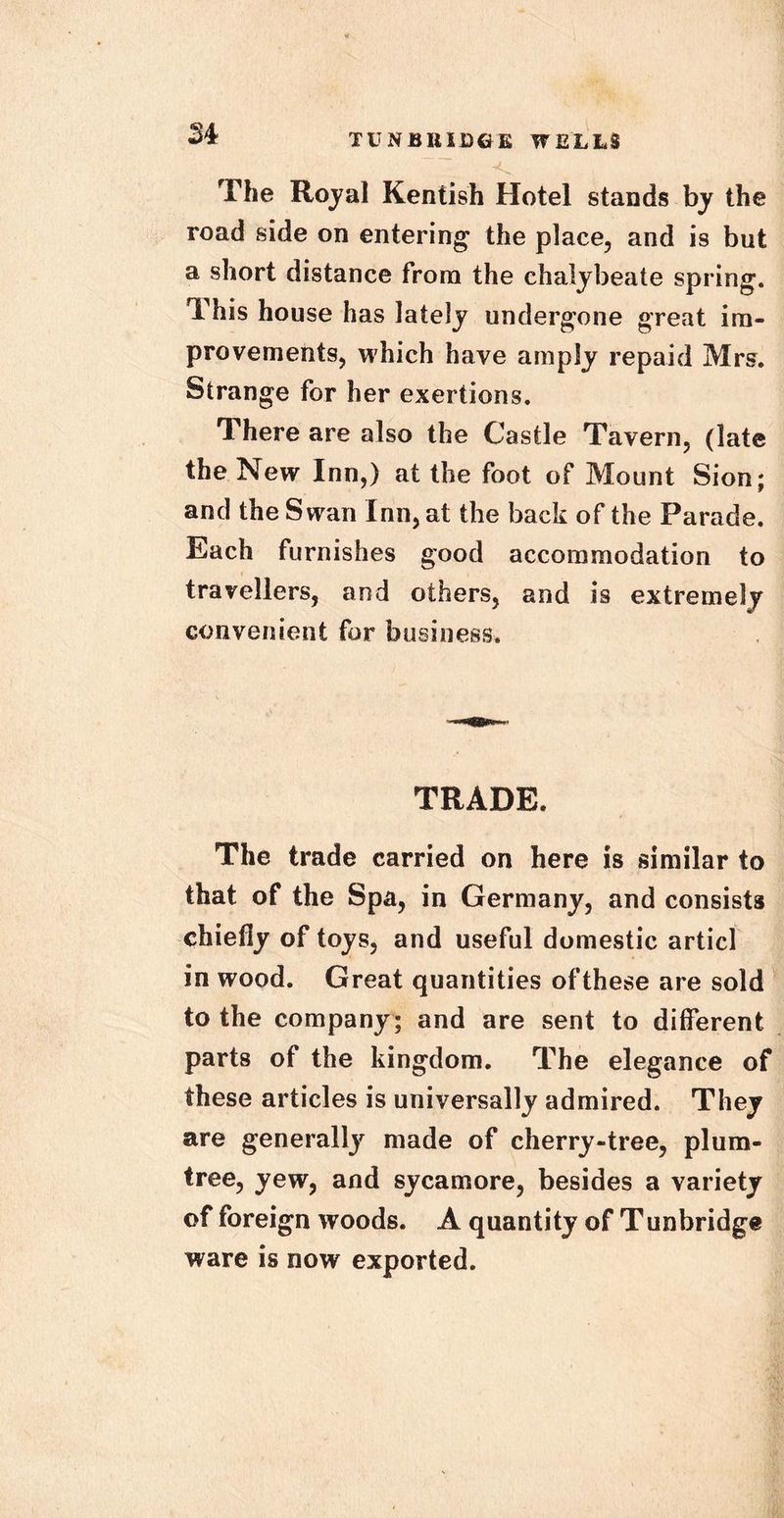 M The Royal Kentish Hotel stands by the road side on entering the place, and is but a short distance from the chalybeate spring. This house has lately undergone great im- provements, which have amply repaid Mrs. Strange for her exertions. There are also the Castle Tavern, (late the New Inn,) at the foot of Mount Sion; and the Swan Inn, at the back of the Parade. Each furnishes good accommodation to travellers, and others, and is extremely convenient for business. TRADE. The trade carried on here is similar to that of the Spa, in Germany, and consists chiefly of toys, and useful domestic articl in wood. Great quantities ofthese are sold to the company; and are sent to different parts of the kingdom. The elegance of these articles is universally admired. They are generally made of cherry-tree, plum- tree, yew, and sycamore, besides a variety of foreign woods. A quantity of Tunbridge ware is now exported.