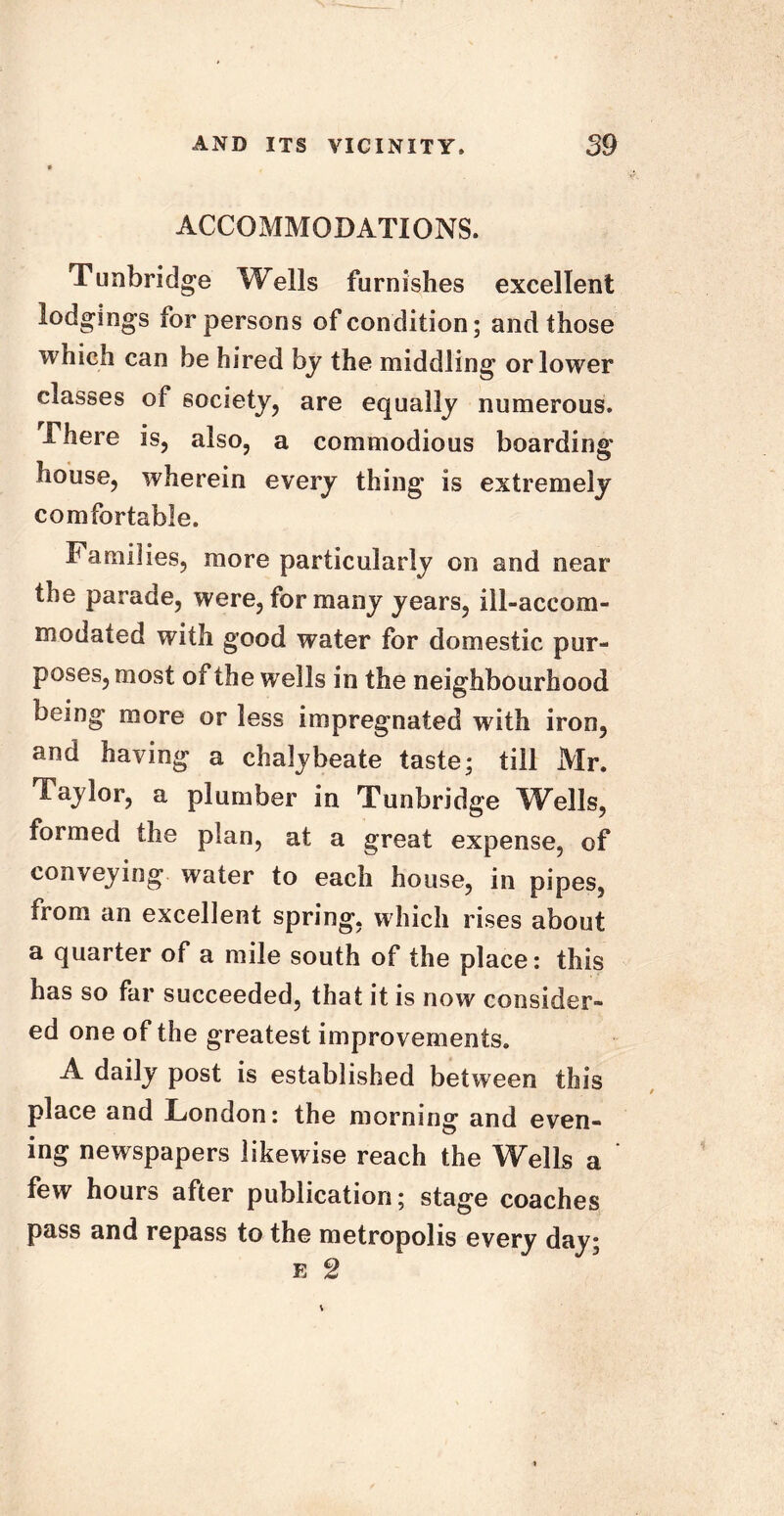 ACCOMMODATIONS. Tunbridge Wells furnishes excellent lodgings for persons of condition; and those which can be hired by the middling or lower classes of society, are equally numerous. There is, also, a commodious boarding house, wherein every thing is extremely comfortable. Families, more particularly on and near the parade, were, for many years, ill-accom- modated with good water for domestic pur- poses, most of the wells in the neighbourhood being more or less impregnated with iron, and having a chalybeate taste; till Mr. Taylor, a plumber in Tunbridge Wells, formed the plan, at a great expense, of conveying water to each house, in pipes, from an excellent spring, which rises about a quarter of a mile south of the place: this has so far succeeded, that it is now consider- ed one of the greatest improvements. A daily post is established between this place and London: the morning and even- ing newspapers likewise reach the Wells a few hours after publication; stage coaches pass and repass to the metropolis every day; e 2