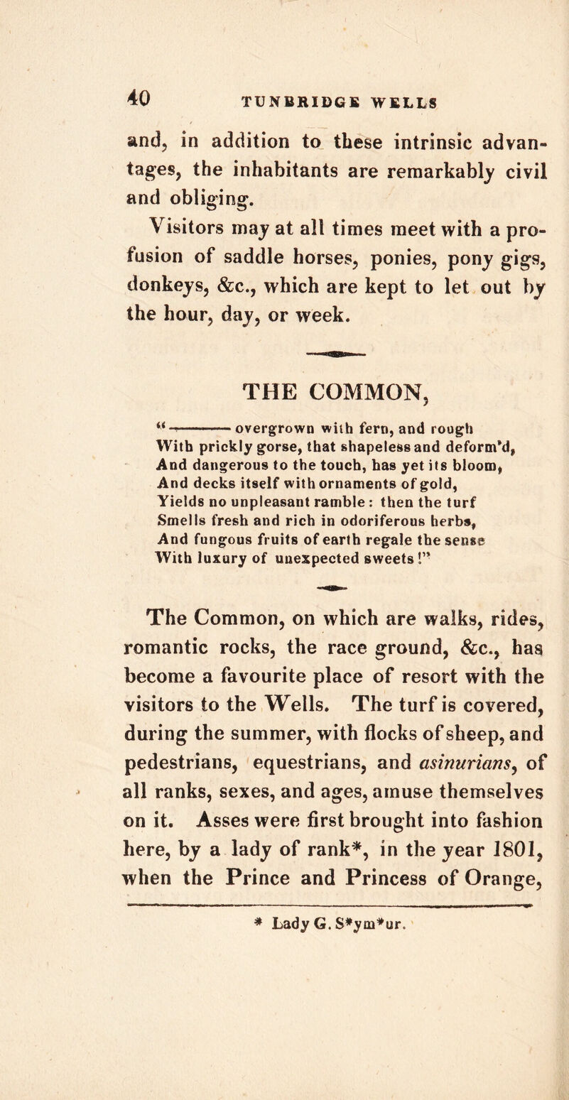 and, in addition to these intrinsic advan- tages, the inhabitants are remarkably civil and obliging. \ isitors may at all times meet with a pro- fusion of saddle horses, ponies, pony gigs, donkeys, &c., which are kept to let out by the hour, day, or week. THE COMMON, overgrown with fern, and rough With prickly gorse, that shapeless and deform’d, And dangerous to the touch, has yet its bloom, And decks itself with ornaments of gold, Yields no unpleasant ramble : then the turf Smells fresh and rich in odoriferous herbs, And fungous fruits of earth regale the sense With luxury of unexpected sweets The Common, on which are walks, rides, romantic rocks, the race ground, &c., has become a favourite place of resort with the visitors to the Wells. The turf is covered, during the summer, with flocks of sheep, and pedestrians, equestrians, and asinurians, of all ranks, sexes, and ages, amuse themselves on it. Asses were first brought into fashion here, by a lady of rank*, in the year 1801, when the Prince and Princess of Orange, * Lady G. S#ym*ut\