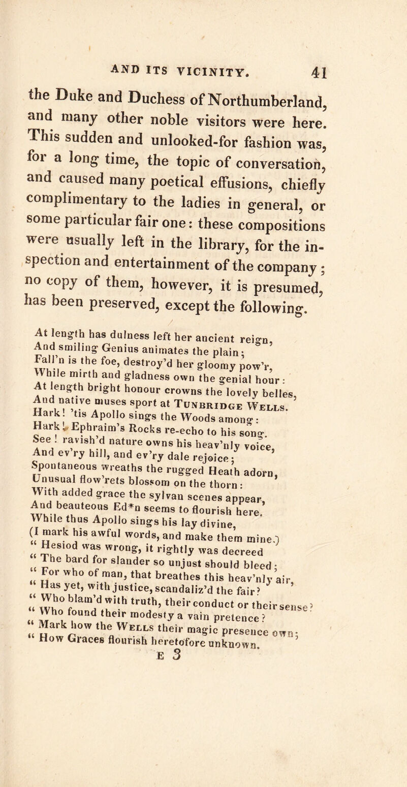 the Duke and Duchess of Northumberland, and many other noble visitors were here. This sudden and unlooked-for fashion was, foi a long time, the topic of conversation, and caused many poetical effusions, chiefly complimentary to the ladies in general, or some particular fair one: these compositions were usually left in the library, for the in- spection and entertainment of the company; no copy of them, however, it is presumed, has been preserved, except the following. At length has dulness left her ancient rei^n, And smiling Genius animates the plain • * Fairn is the foe, destroy’d her gloomy pow’r, Zb,e T!h.and S'^ess own the genial hour: At length bright honour crowns the lovely belles. And nauve muses sport at Tunbridge Wedls. Hark tis Apollo sings the Woods among : Hark ^Ephraim’s Rocks re-echo to his song. See ravish d nature owns his heav’nly voice. And ev ry hill, and ev’ry dale rejoice • Spontaneous wreaths the rugged Heath adorn, Unusual flow rets blossom on the thorn : With added grace the sylvan scenes appear, And beauteous Ed*n seems to flourish here While thus Apollo sings his lay divine, (I mark his awful words, and make them mine.j « Sri!d T? W1'°n^ U ri?ht,y a* decreed U Jhe bu‘d ^0r s,ander so unjust should bleed; t4 „°r Whf° of ™an> MM breathes this heav’nly air, Has yet, with justice, scandaliz’d the fair51 z: ^,:hh truth’ - «heirSe„Se» Who found (heir modesty a rain pretence? Mark how the Wells their magic presence own; How Graces flourish heretofore unknown