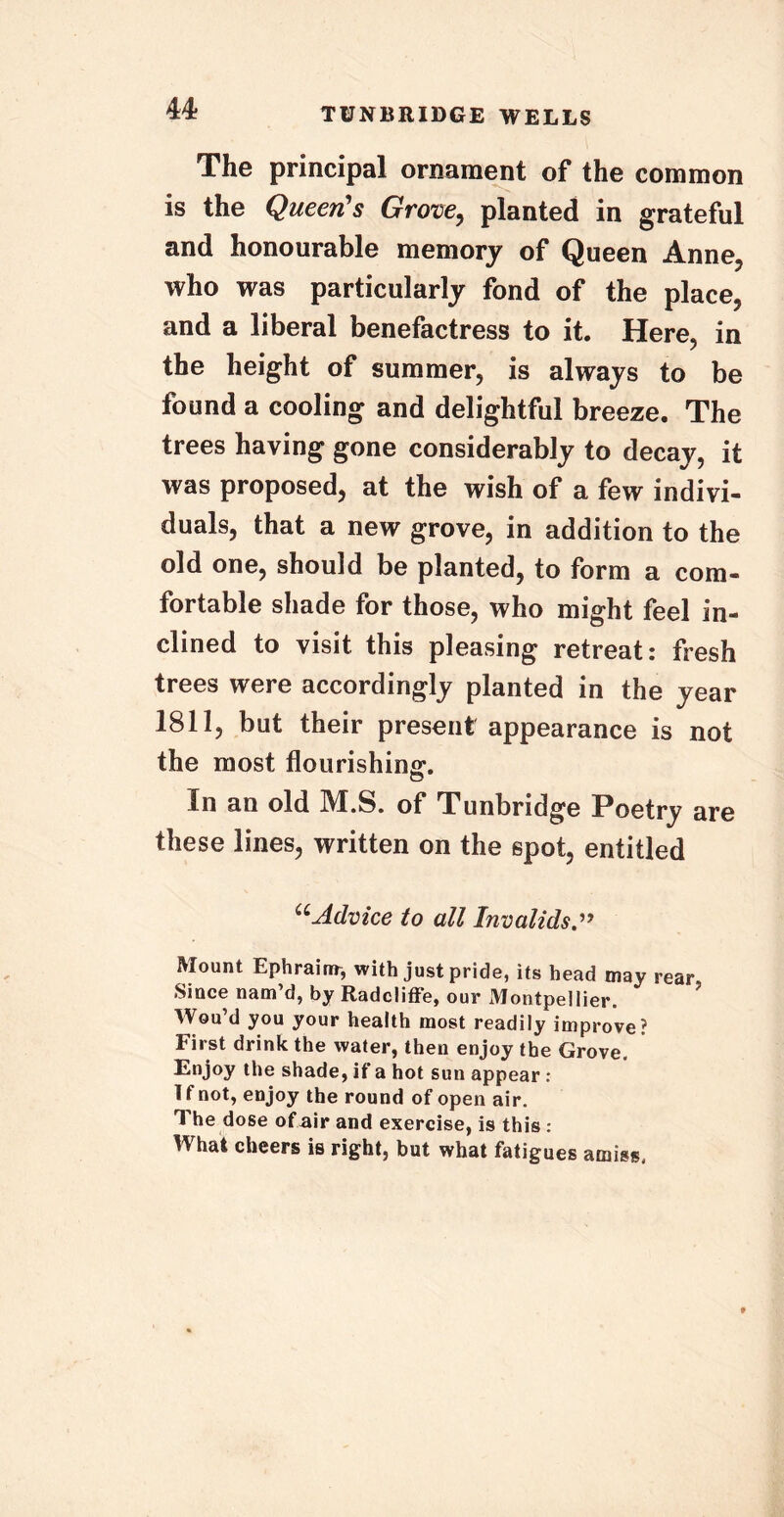 The principal ornament of the common is the Queen's Grove, planted in grateful and honourable memory of Queen Anne, who was particularly fond of the place, and a liberal benefactress to it. Here, in the height of summer, is always to be found a cooling and delightful breeze. The trees having gone considerably to decay, it was proposed, at the wish of a few indivi- duals, that a new grove, in addition to the old one, should be planted, to form a com- fortable shade for those, who might feel in- clined to visit this pleasing retreat: fresh trees were accordingly planted in the year 1811, but their present appearance is not the most flourishing. In an old M.S. of Tunbridge Poetry are these lines, written on the spot, entitled uAdvice to all Invalids Mount Ephraim, with just pride, its head may rear, Since nam’d, by Radcliffe, our Montpellier. Wou’d you your health most readily improve? First drink the water, then enjoy the Grove. Enjoy the shade, if a hot sun appear : I f not, enjoy the round of open air. The dose ofair and exercise, is this : What cheers is right, but what fatigues amiss.