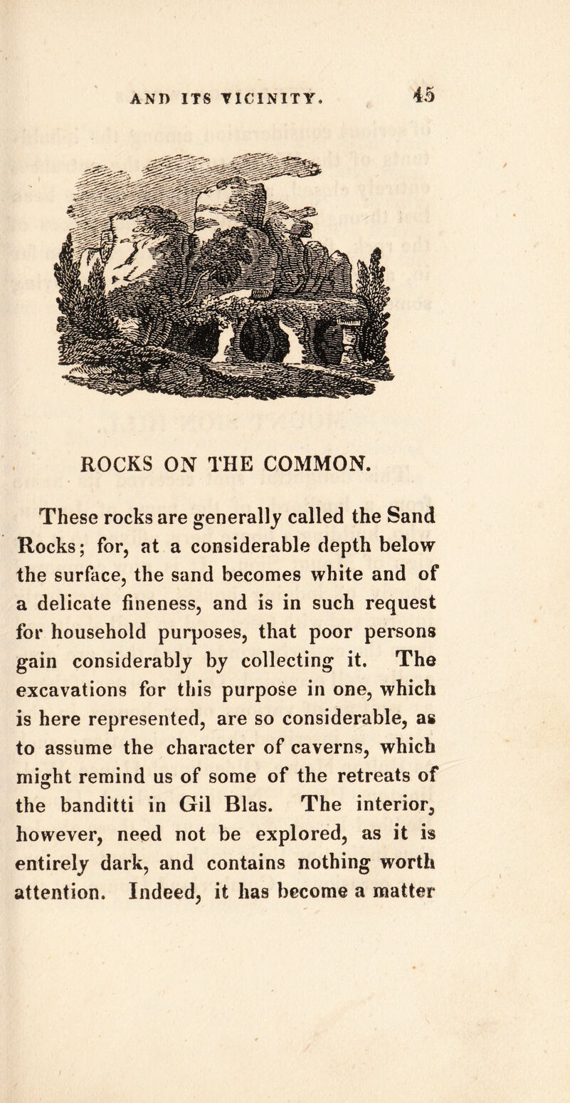 ROCKS ON THE COMMON. These rocks are generally called the Sand Rocks; for, at a considerable depth below the surface, the sand becomes white and of a delicate fineness, and is in such request for household purposes, that poor persons gain considerably by collecting it. The excavations for this purpose in one, which is here represented, are so considerable, as to assume the character of caverns, which might remind us of some of the retreats of the banditti in Gil Bias. The interior, however, need not be explored, as it is entirely dark, and contains nothing worth attention. Indeed, it has become a matter