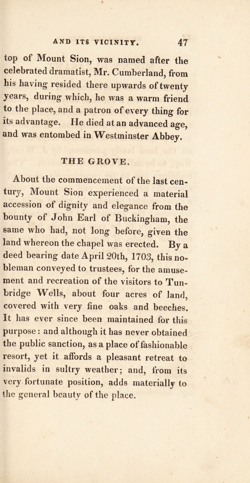 top of Mount Sion, was named after the celebrated dramatist, Mr. Cumberland, from his having resided there upwards of twenty years, during which, he was a warm friend to the place, and a patron of every thing for its advantage. He died at an advanced age, and was entombed in W estminster Abbey. THE GROVE, About the commencement of the last cen- turjr, Mount Sion experienced a material accession of dignity and elegance from the bounty of John Earl of Buckingham, the same who had, not long before, given the land whereon the chapel was erected. By a deed bearing date April 20th, 1703, this no- bleman conveyed to trustees, for the amuse- ment and recreation of the visitors to Tun- bridge Wells, about four acres of land, covered with very fine oaks and beeches. It has ever since been maintained for this purpose: and although it has never obtained the public sanction, as a place of fashionable resort, yet it affords a pleasant retreat to invalids in sultry weather; and, from its very fortunate position, adds materially to the general beauty of the place.