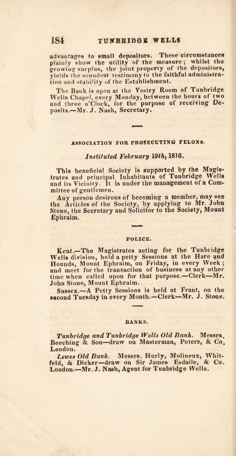 advantages to small depositors. These circumstances plainly show the utility of the measure; whilst the growing surplus, the joint property of the depositors, yields the soundest testimony to the faithful administra- tion and stability of the Establishment. The Bank is open at the Vestry Room of Tunbridge Wells Chapel, every Monday, between the hours of two and three o’clock, for the purpose of receiving De- posits.—Mr. J. Nash, Secretary. ASSOCIATION FOR PROSECUTING FELONS. Instituted, February 19th, 1816, This beneficial Society is supported by the Magis- trates and principal Inhabitants of Tunbridge Wells and its Vicinity. It is under the management of a Com- mittee of gentlemen. Any person desirous of becoming a member, may see the Articles of the Society, by applying to Mr. John Stone, the Secretary and Solicitor to the Society, Mount Ephraim. POLICE. Kent.—The Magistrates acting for the Tunbridge Wells division, hold a petty Sessions at the Hare ^nd Hounds, Mount Ephraim, on Friday, in every Week; and meet for the transaction of business at any other time when called upon for that purpose.—Clerk—Mr. John Stone, Mount Ephraim. Sussex.—A Petty Sessions is held at Frant, on the second Tuesday in every Month.—Clerk—Mr. J. Stone. BANKS. Tunbridge and Tunbridge Wells Old Bank. Messrs. Beeching & Son—draw on Masterman, Peters, & Co, London. Lewes Old Bank. Messrs. Hurly, Molineux, Whit- feld, & Dicker—draw on Sir James Esdaile, & Co. London.—Mr. J. Nash, Agent for Tuubridge Wells.